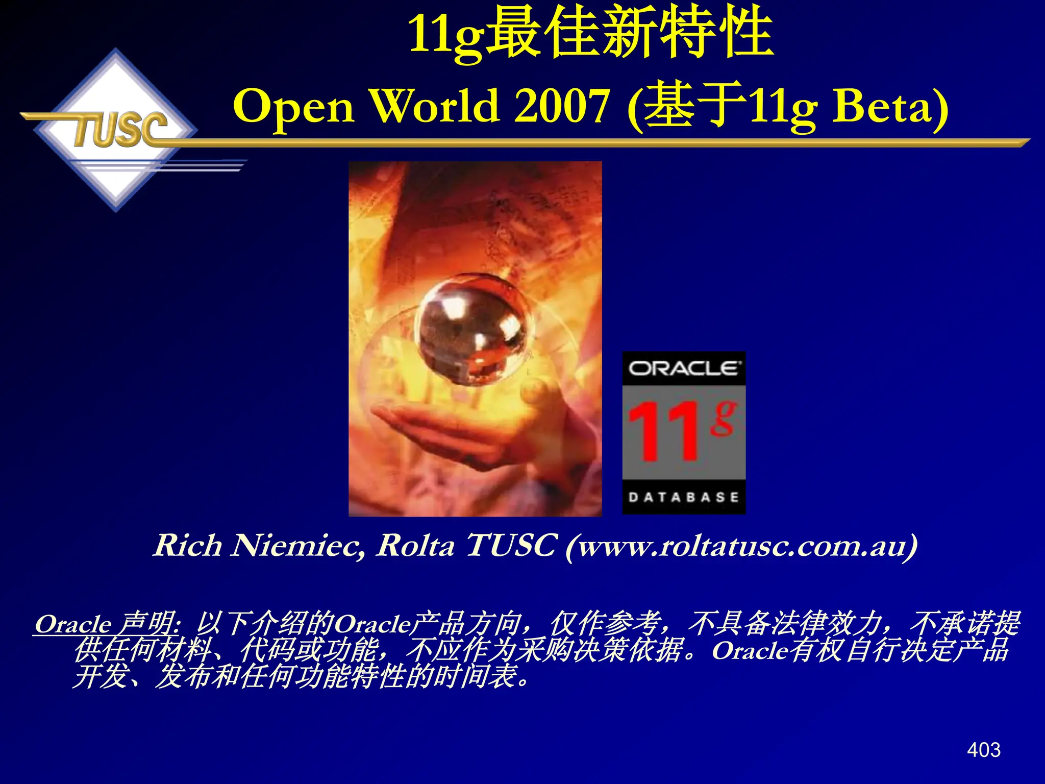 403
Rich Niemiec, Rolta TUSC (www.roltatusc.com.au)
Oracle 声明: 以下介绍的Oracle产品方向，仅作参考，不具备法律效力，不承诺提
供任何材料、代码或功能，不应作为采购决策依据。Oracle有权自行决定产品
开发、发布和任何功能特性的时间表。
11g最佳新特性
Open World 2007 (基于11g Beta)
 