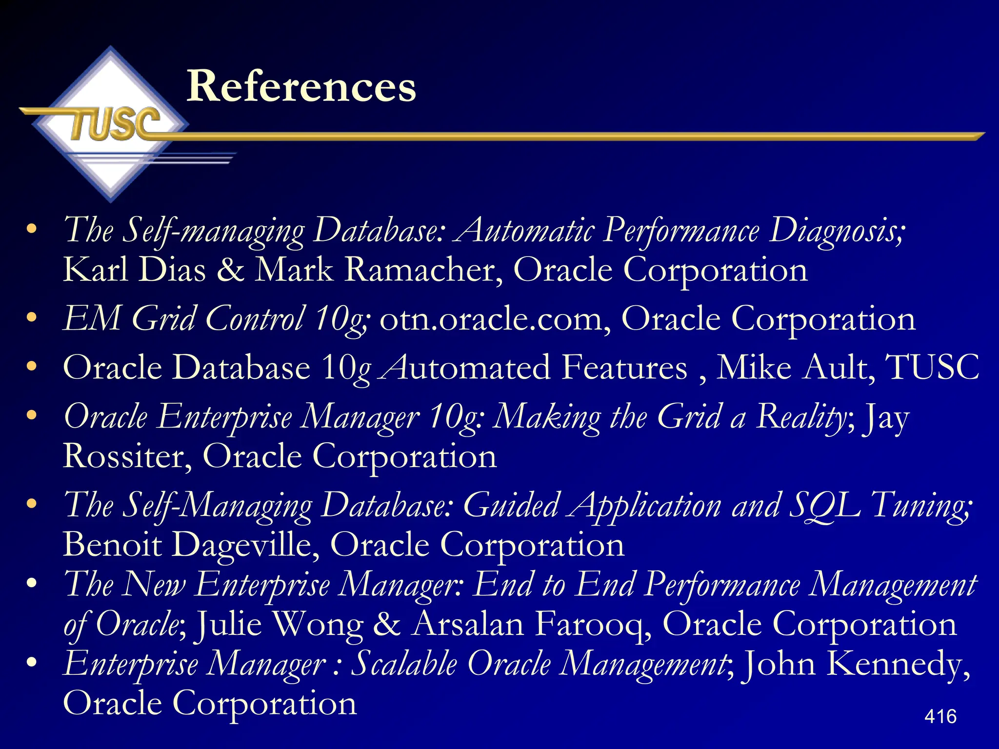 416
References
• The Self-managing Database: Automatic Performance Diagnosis;
Karl Dias & Mark Ramacher, Oracle Corporation
• EM Grid Control 10g; otn.oracle.com, Oracle Corporation
• Oracle Database 10g Automated Features , Mike Ault, TUSC
• Oracle Enterprise Manager 10g: Making the Grid a Reality; Jay
Rossiter, Oracle Corporation
• The Self-Managing Database: Guided Application and SQL Tuning;
Benoit Dageville, Oracle Corporation
• The New Enterprise Manager: End to End Performance Management
of Oracle; Julie Wong & Arsalan Farooq, Oracle Corporation
• Enterprise Manager : Scalable Oracle Management; John Kennedy,
Oracle Corporation
 