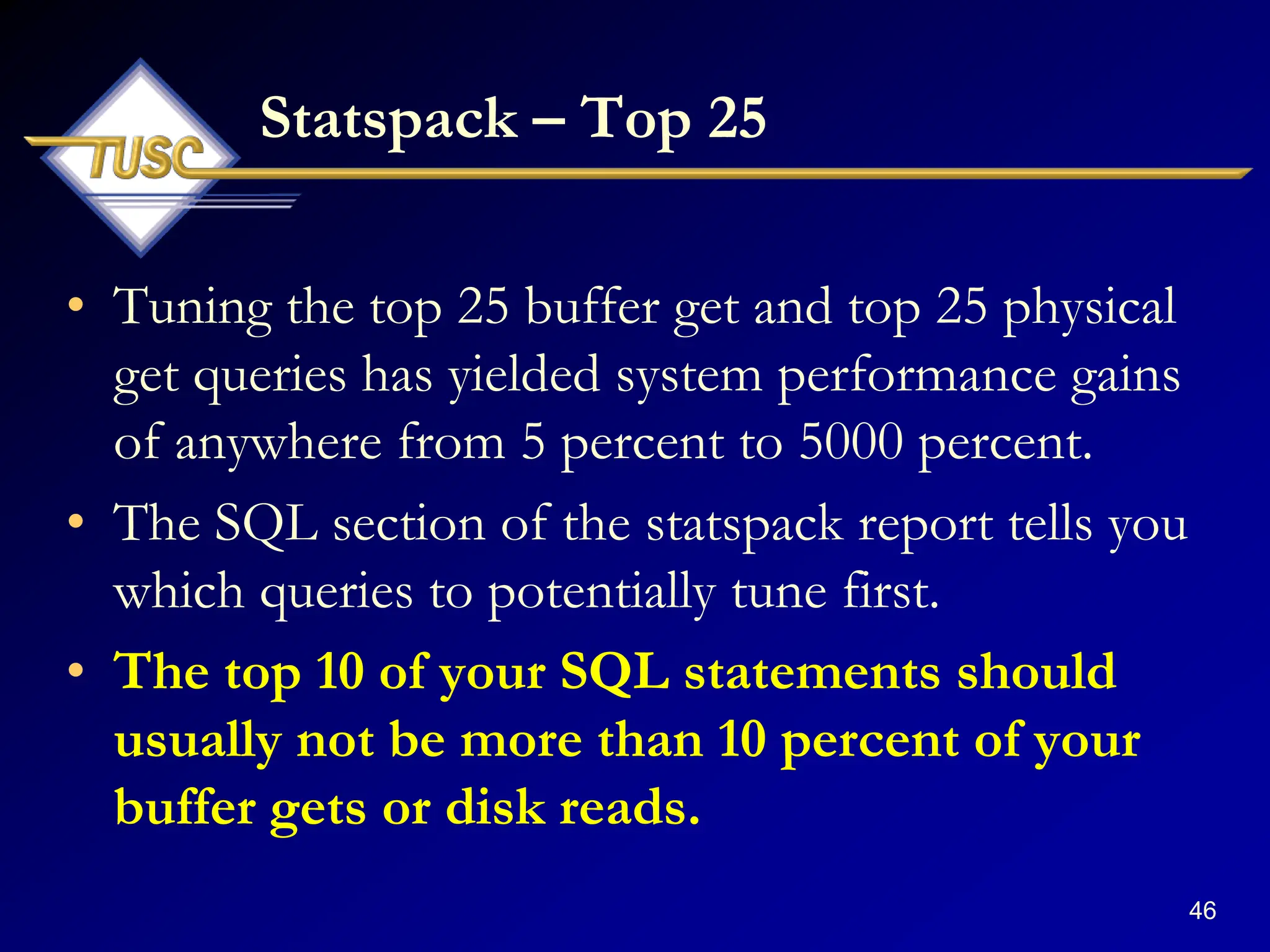 46
Statspack – Top 25
• Tuning the top 25 buffer get and top 25 physical
get queries has yielded system performance gains
of anywhere from 5 percent to 5000 percent.
• The SQL section of the statspack report tells you
which queries to potentially tune first.
• The top 10 of your SQL statements should
usually not be more than 10 percent of your
buffer gets or disk reads.
 