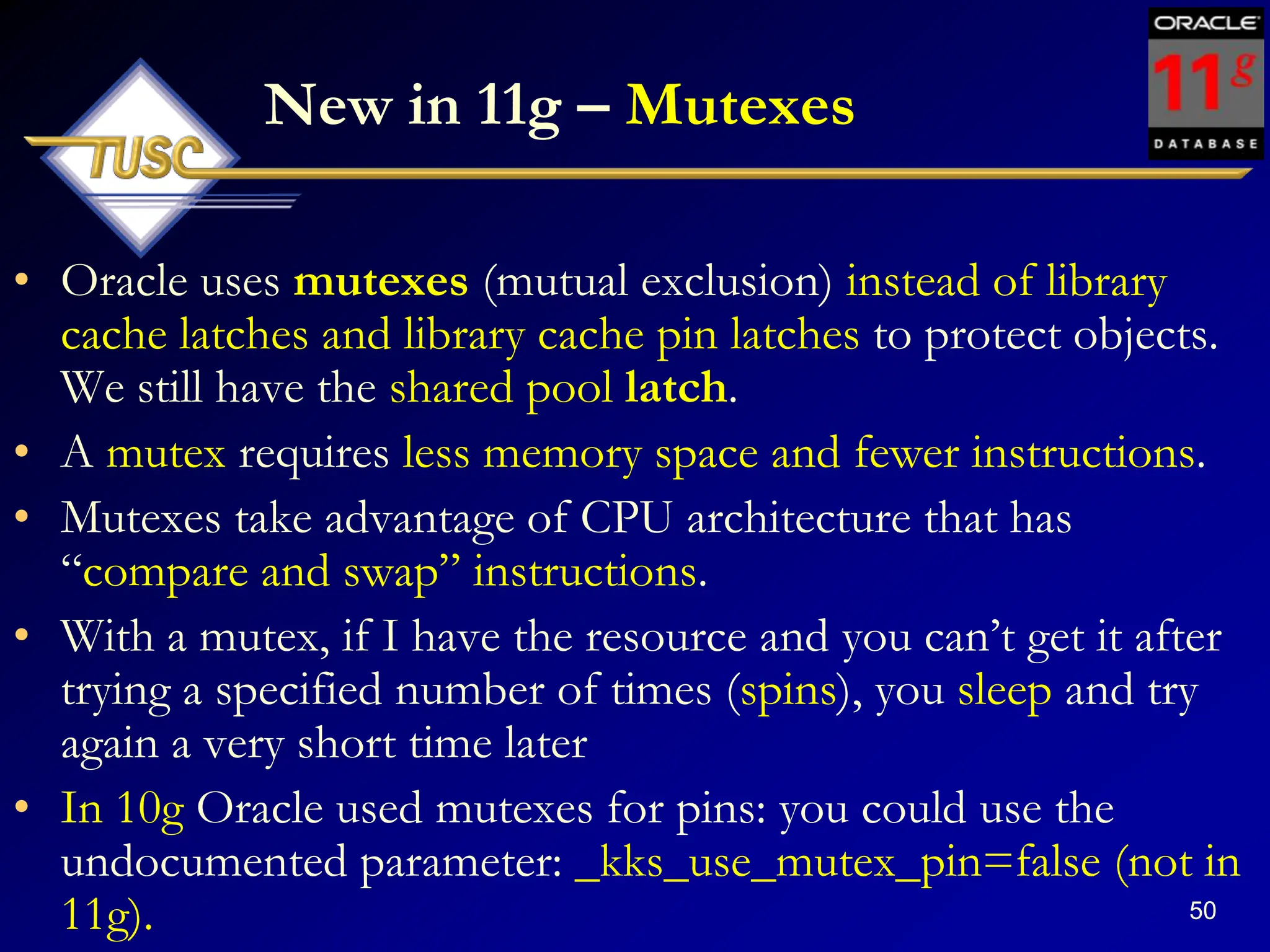50
New in 11g – Mutexes
• Oracle uses mutexes (mutual exclusion) instead of library
cache latches and library cache pin latches to protect objects.
We still have the shared pool latch.
• A mutex requires less memory space and fewer instructions.
• Mutexes take advantage of CPU architecture that has
“compare and swap” instructions.
• With a mutex, if I have the resource and you can‟t get it after
trying a specified number of times (spins), you sleep and try
again a very short time later
• In 10g Oracle used mutexes for pins: you could use the
undocumented parameter: _kks_use_mutex_pin=false (not in
11g).
 