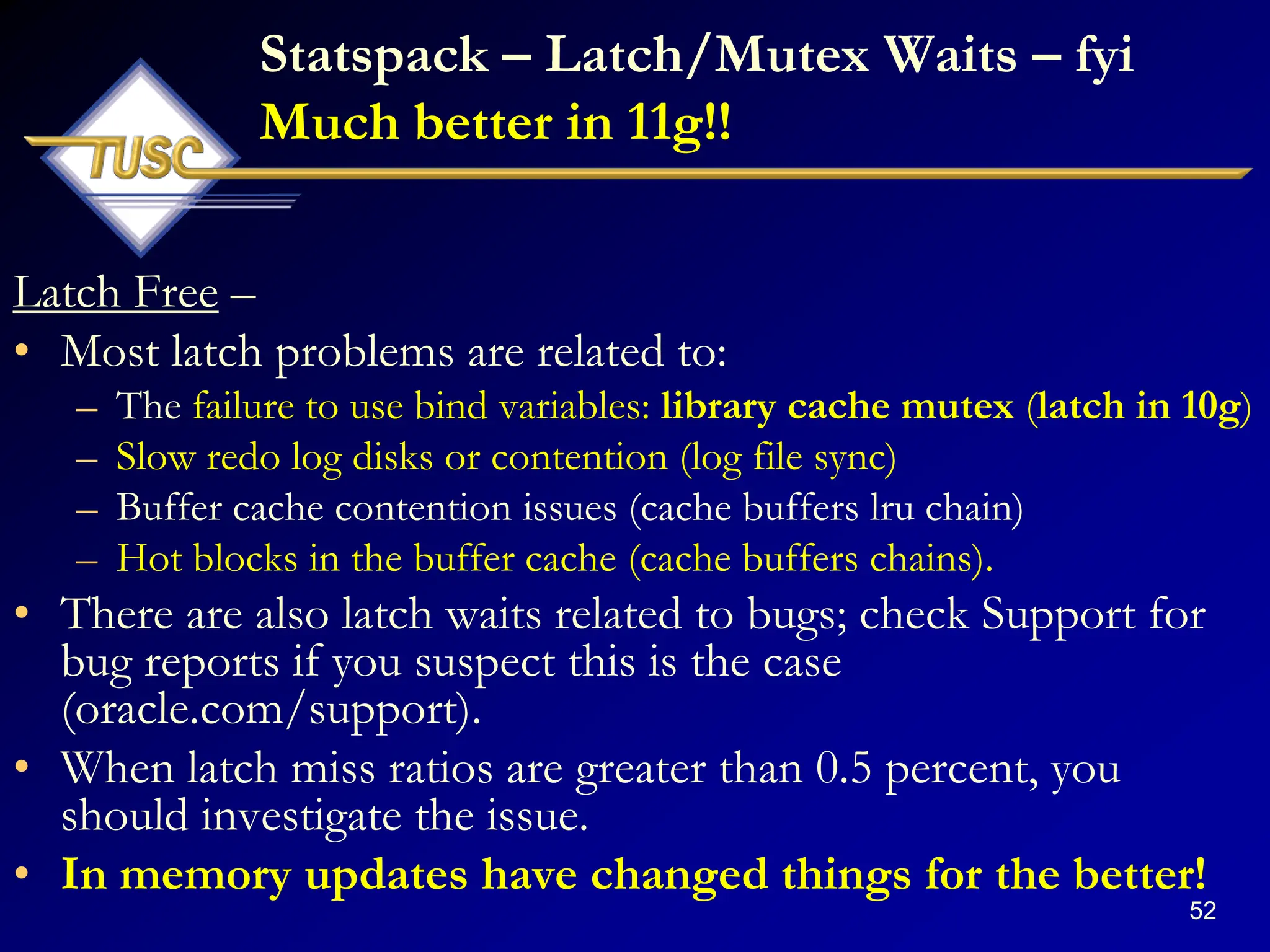 52
Statspack – Latch/Mutex Waits – fyi
Much better in 11g!!
Latch Free –
• Most latch problems are related to:
– The failure to use bind variables: library cache mutex (latch in 10g)
– Slow redo log disks or contention (log file sync)
– Buffer cache contention issues (cache buffers lru chain)
– Hot blocks in the buffer cache (cache buffers chains).
• There are also latch waits related to bugs; check Support for
bug reports if you suspect this is the case
(oracle.com/support).
• When latch miss ratios are greater than 0.5 percent, you
should investigate the issue.
• In memory updates have changed things for the better!
 