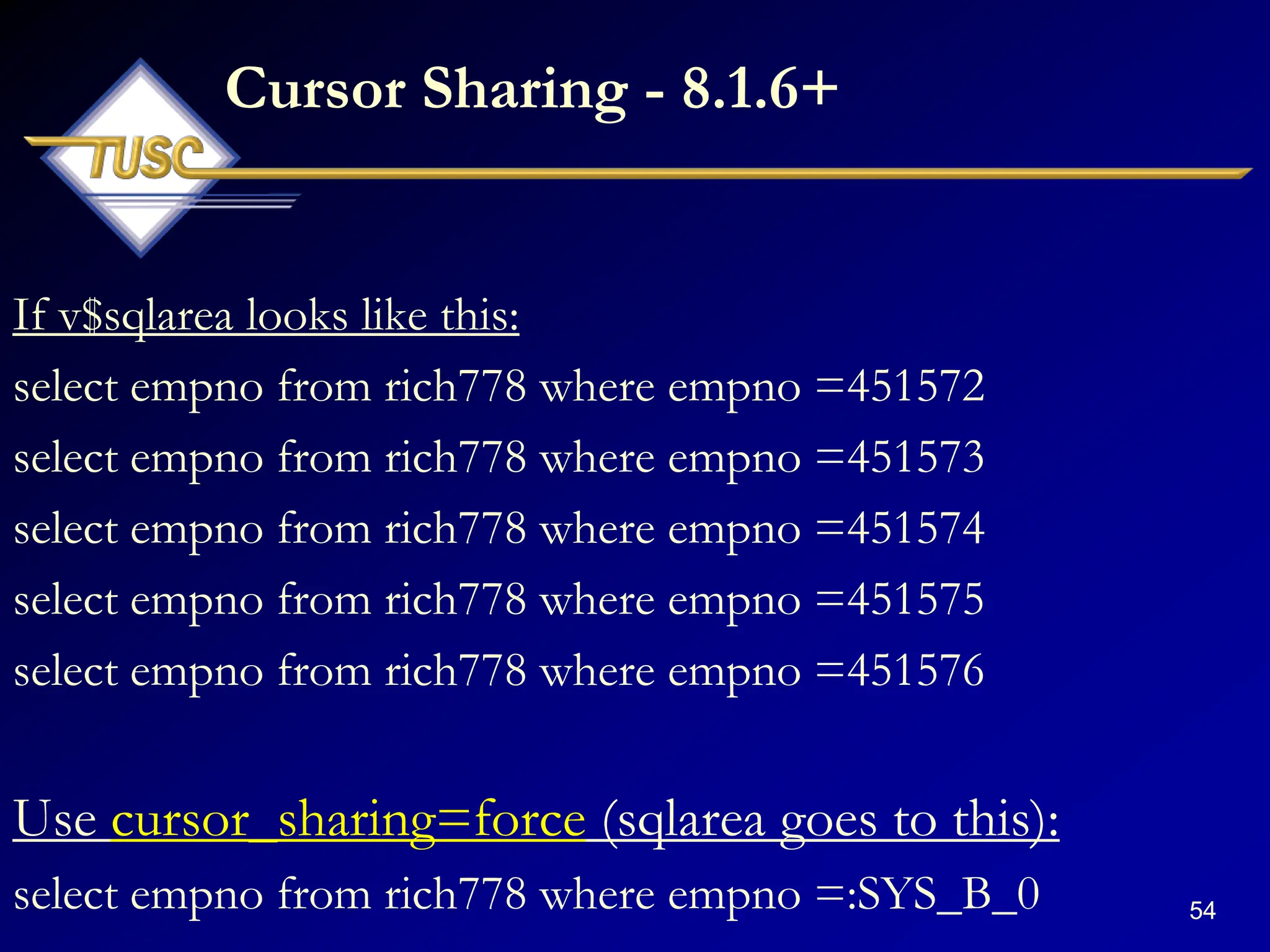 54
Cursor Sharing - 8.1.6+
If v$sqlarea looks like this:
select empno from rich778 where empno =451572
select empno from rich778 where empno =451573
select empno from rich778 where empno =451574
select empno from rich778 where empno =451575
select empno from rich778 where empno =451576
Use cursor_sharing=force (sqlarea goes to this):
select empno from rich778 where empno =:SYS_B_0
 