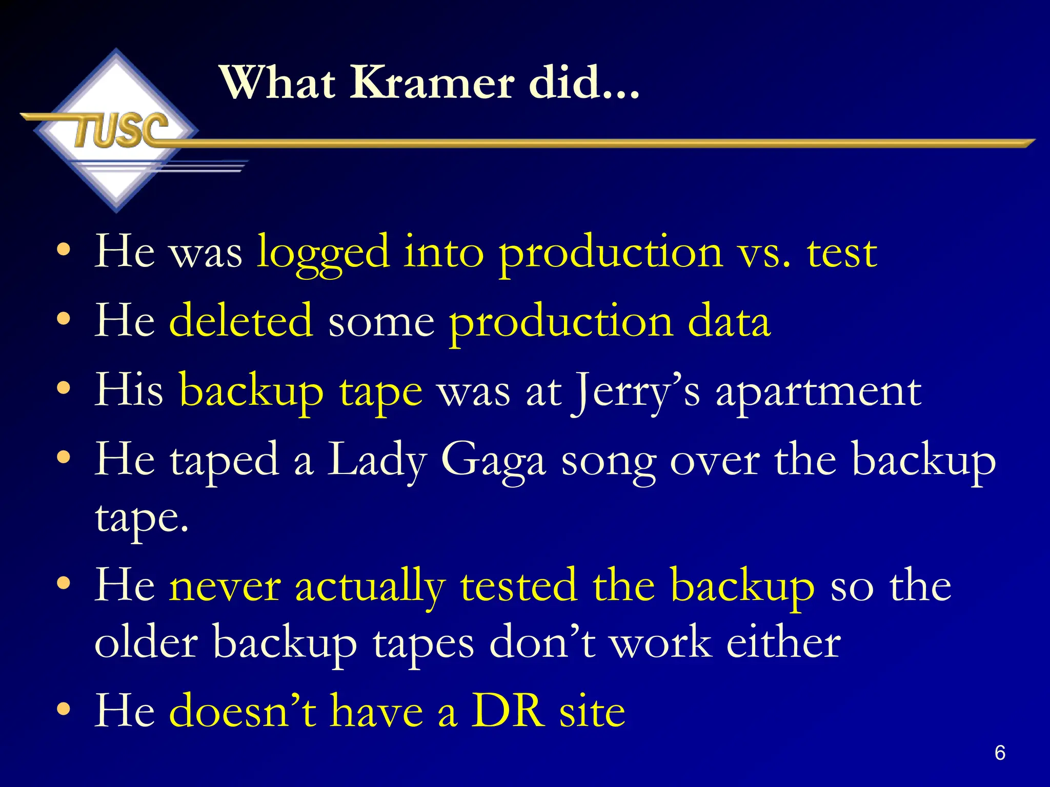 6
What Kramer did...
• He was logged into production vs. test
• He deleted some production data
• His backup tape was at Jerry‟s apartment
• He taped a Lady Gaga song over the backup
tape.
• He never actually tested the backup so the
older backup tapes don‟t work either
• He doesn‟t have a DR site
 