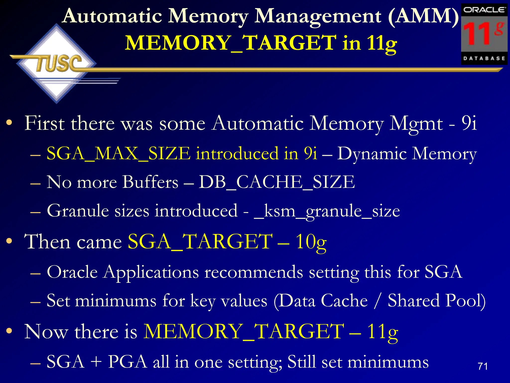 71
Automatic Memory Management (AMM)
MEMORY_TARGET in 11g
• First there was some Automatic Memory Mgmt - 9i
– SGA_MAX_SIZE introduced in 9i – Dynamic Memory
– No more Buffers – DB_CACHE_SIZE
– Granule sizes introduced - _ksm_granule_size
• Then came SGA_TARGET – 10g
– Oracle Applications recommends setting this for SGA
– Set minimums for key values (Data Cache / Shared Pool)
• Now there is MEMORY_TARGET – 11g
– SGA + PGA all in one setting; Still set minimums
 