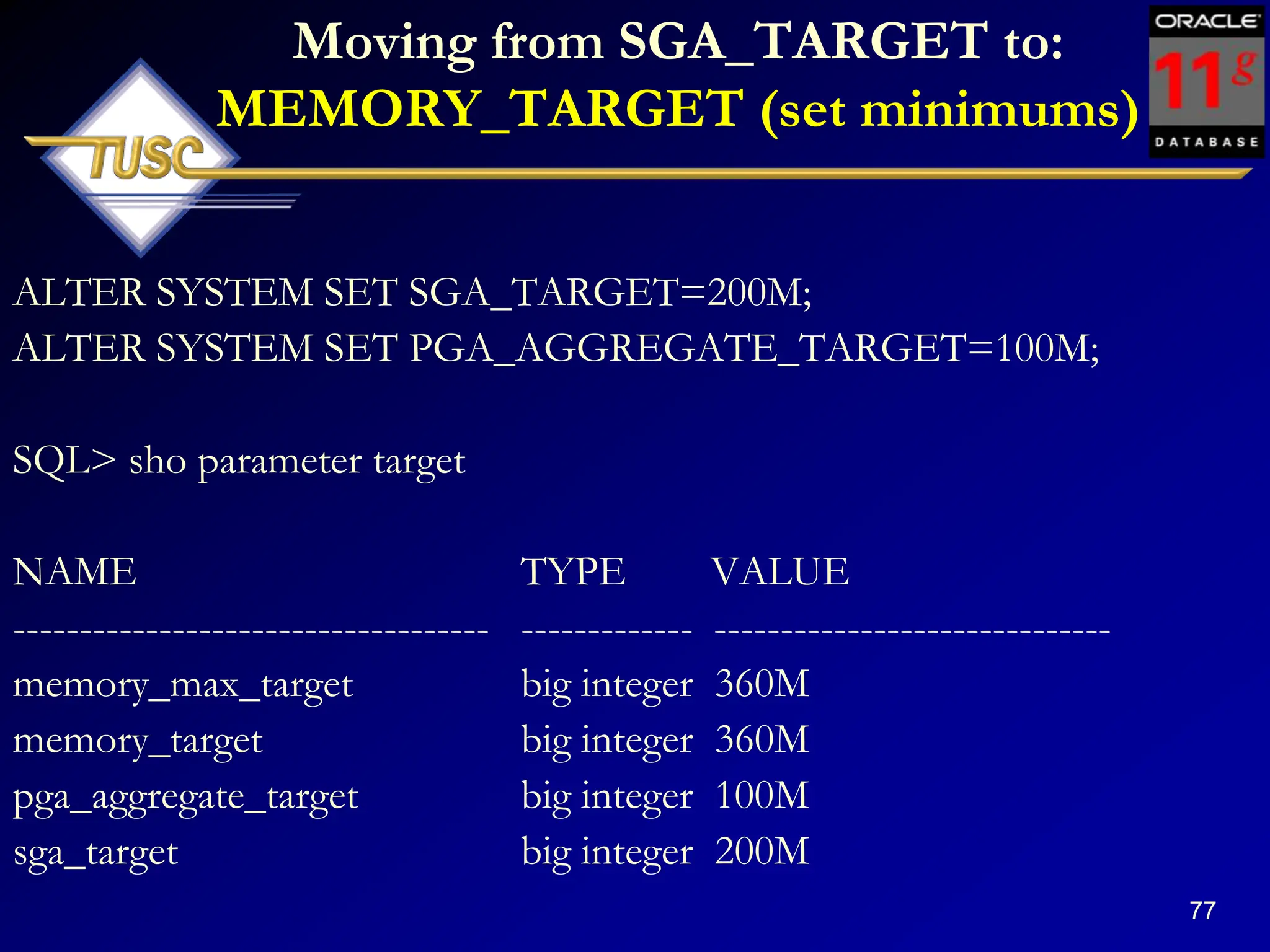 77
Moving from SGA_TARGET to:
MEMORY_TARGET (set minimums)
ALTER SYSTEM SET SGA_TARGET=200M;
ALTER SYSTEM SET PGA_AGGREGATE_TARGET=100M;
SQL> sho parameter target
NAME TYPE VALUE
------------------------------------ ------------- ------------------------------
memory_max_target big integer 360M
memory_target big integer 360M
pga_aggregate_target big integer 100M
sga_target big integer 200M
 