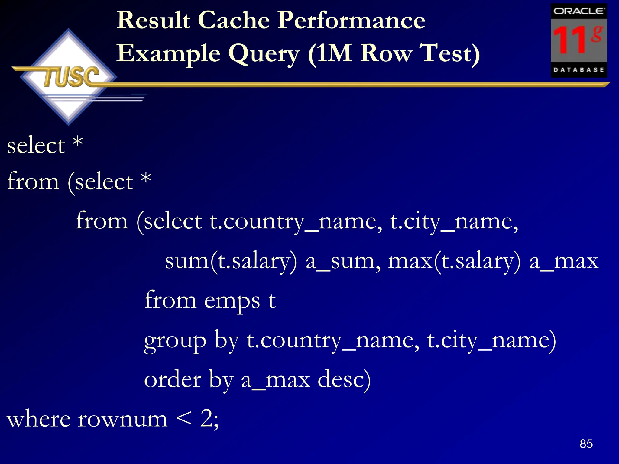 85
Result Cache Performance
Example Query (1M Row Test)
select *
from (select *
from (select t.country_name, t.city_name,
sum(t.salary) a_sum, max(t.salary) a_max
from emps t
group by t.country_name, t.city_name)
order by a_max desc)
where rownum < 2;
 