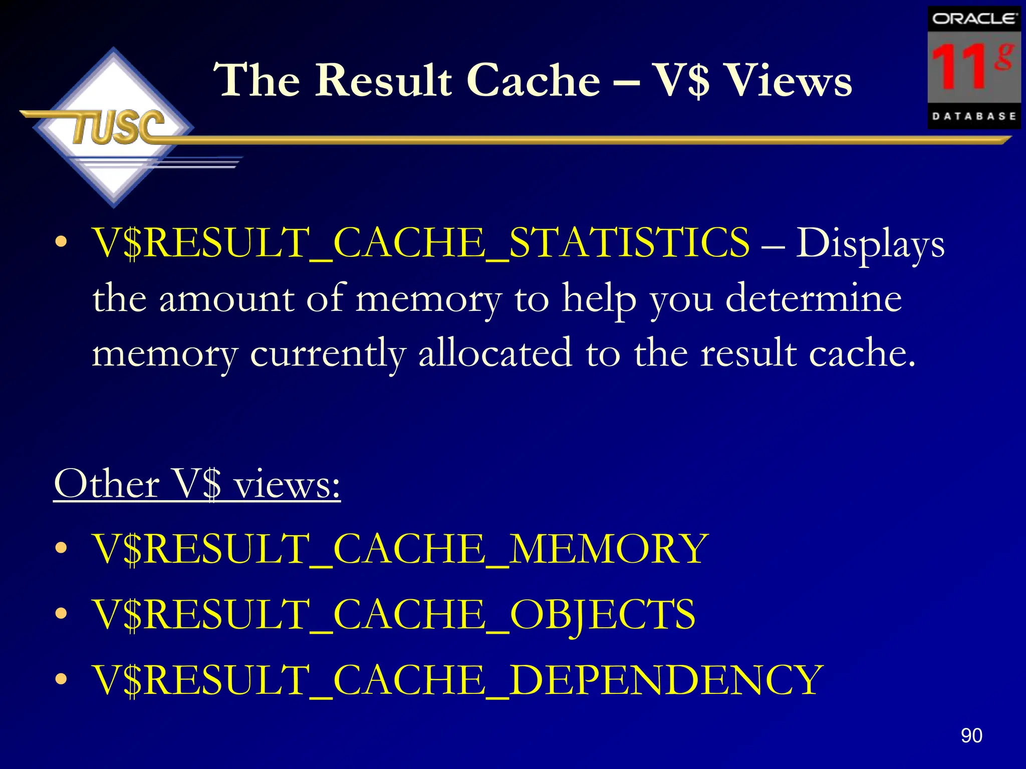 90
The Result Cache – V$ Views
• V$RESULT_CACHE_STATISTICS – Displays
the amount of memory to help you determine
memory currently allocated to the result cache.
Other V$ views:
• V$RESULT_CACHE_MEMORY
• V$RESULT_CACHE_OBJECTS
• V$RESULT_CACHE_DEPENDENCY
 