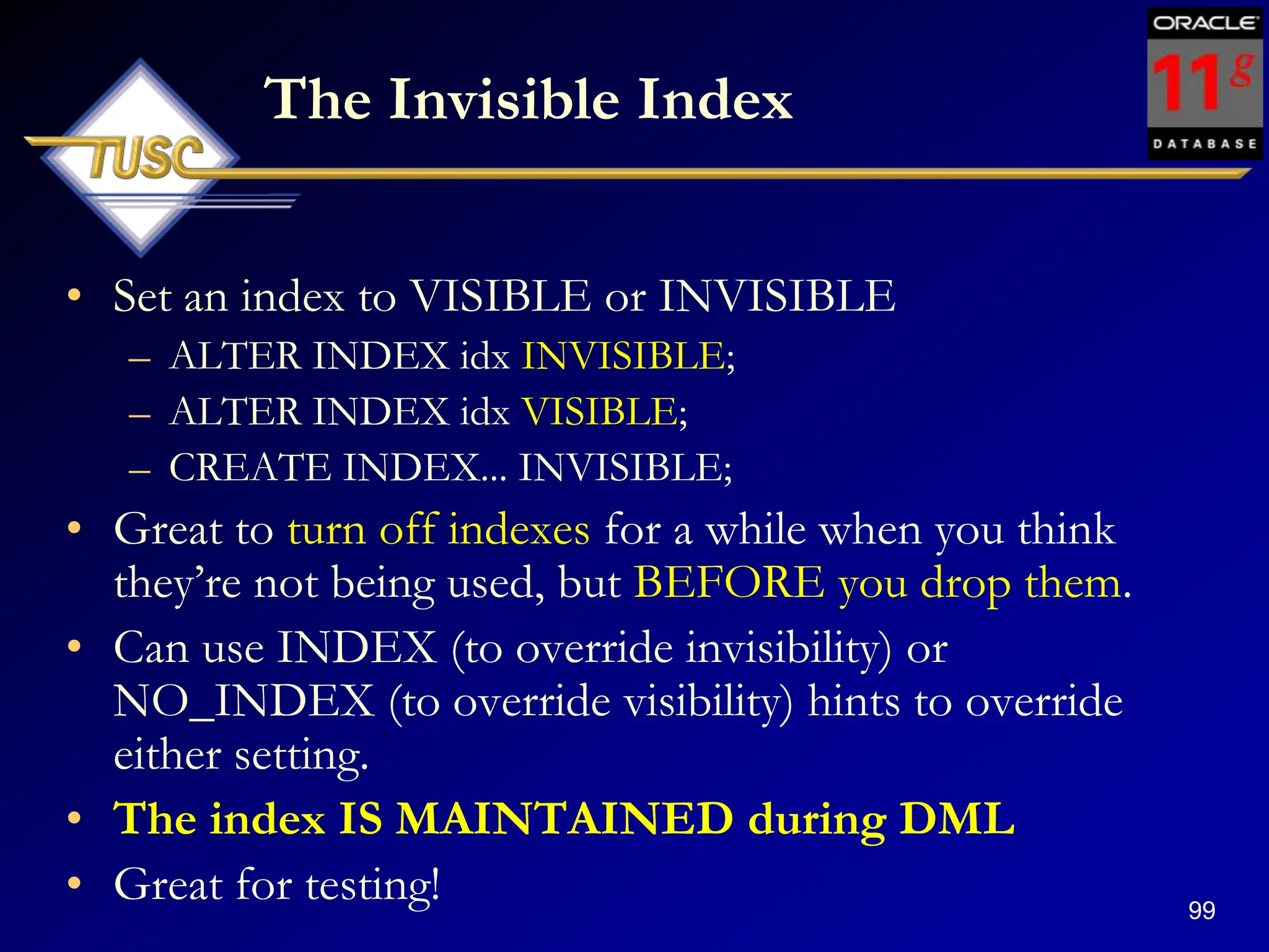99
The Invisible Index
• Set an index to VISIBLE or INVISIBLE
– ALTER INDEX idx INVISIBLE;
– ALTER INDEX idx VISIBLE;
– CREATE INDEX... INVISIBLE;
• Great to turn off indexes for a while when you think
they‟re not being used, but BEFORE you drop them.
• Can use INDEX (to override invisibility) or
NO_INDEX (to override visibility) hints to override
either setting.
• The index IS MAINTAINED during DML
• Great for testing!
 
