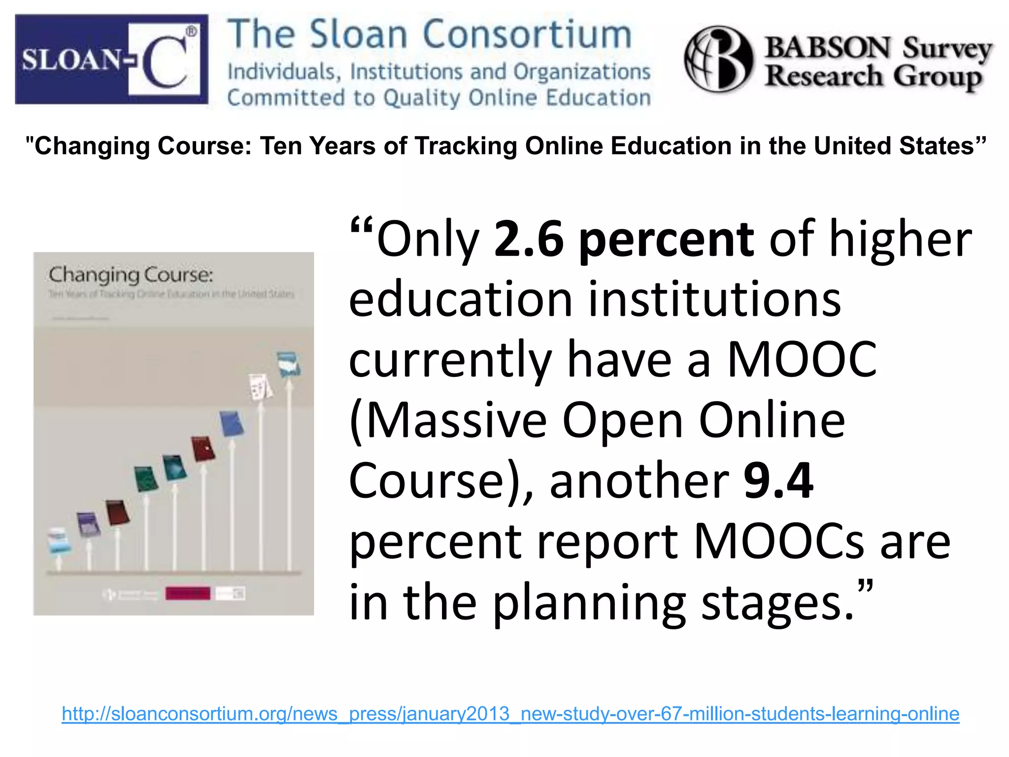 “Only 2.6 percent of higher
education institutions
currently have a MOOC
(Massive Open Online
Course), another 9.4
percent report MOOCs are
in the planning stages.”
http://sloanconsortium.org/news_press/january2013_new-study-over-67-million-students-learning-online
"Changing Course: Ten Years of Tracking Online Education in the United States”
 