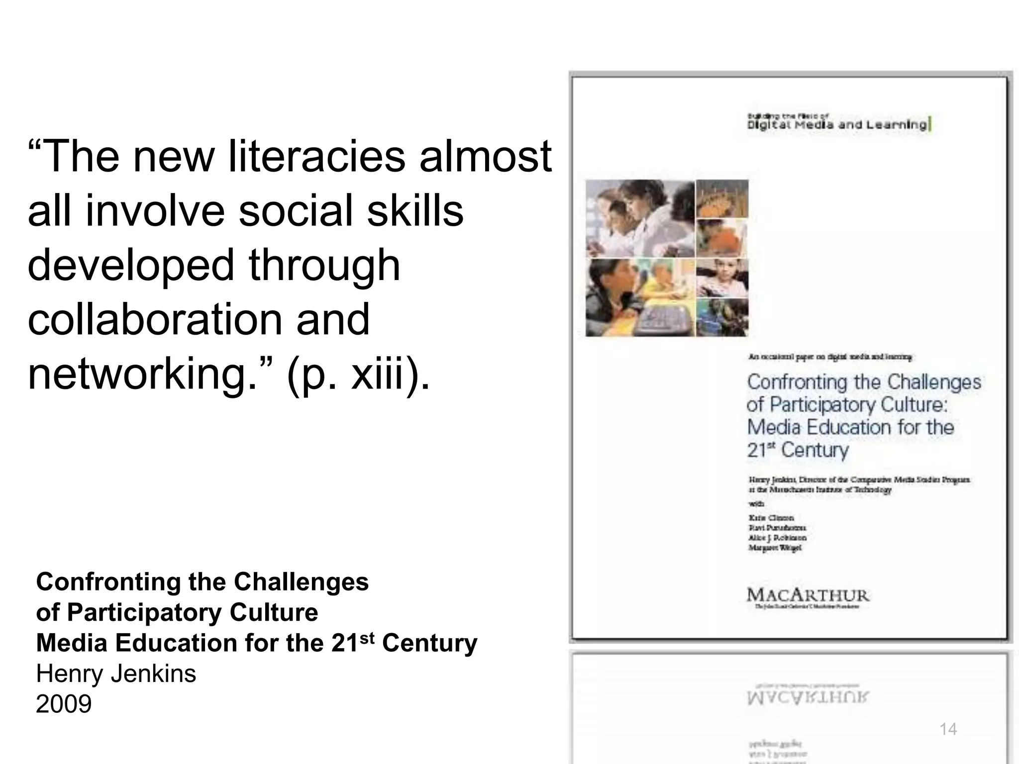 14
“The new literacies almost
all involve social skills
developed through
collaboration and
networking.” (p. xiii).
Confronting the Challenges
of Participatory Culture
Media Education for the 21st Century
Henry Jenkins
2009
 