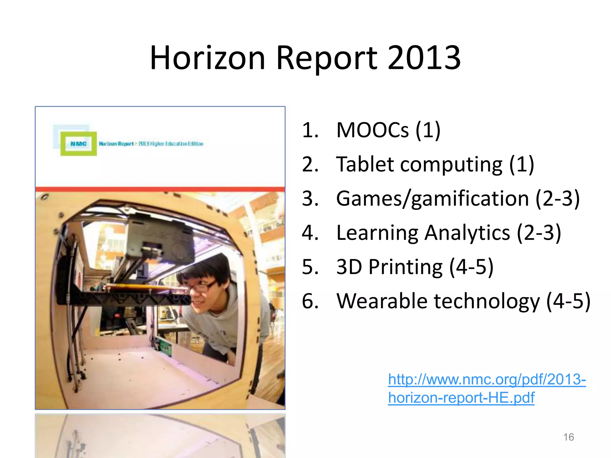 Horizon Report 2013
1. MOOCs (1)
2. Tablet computing (1)
3. Games/gamification (2-3)
4. Learning Analytics (2-3)
5. 3D Printing (4-5)
6. Wearable technology (4-5)
16
http://www.nmc.org/pdf/2013-
horizon-report-HE.pdf
 