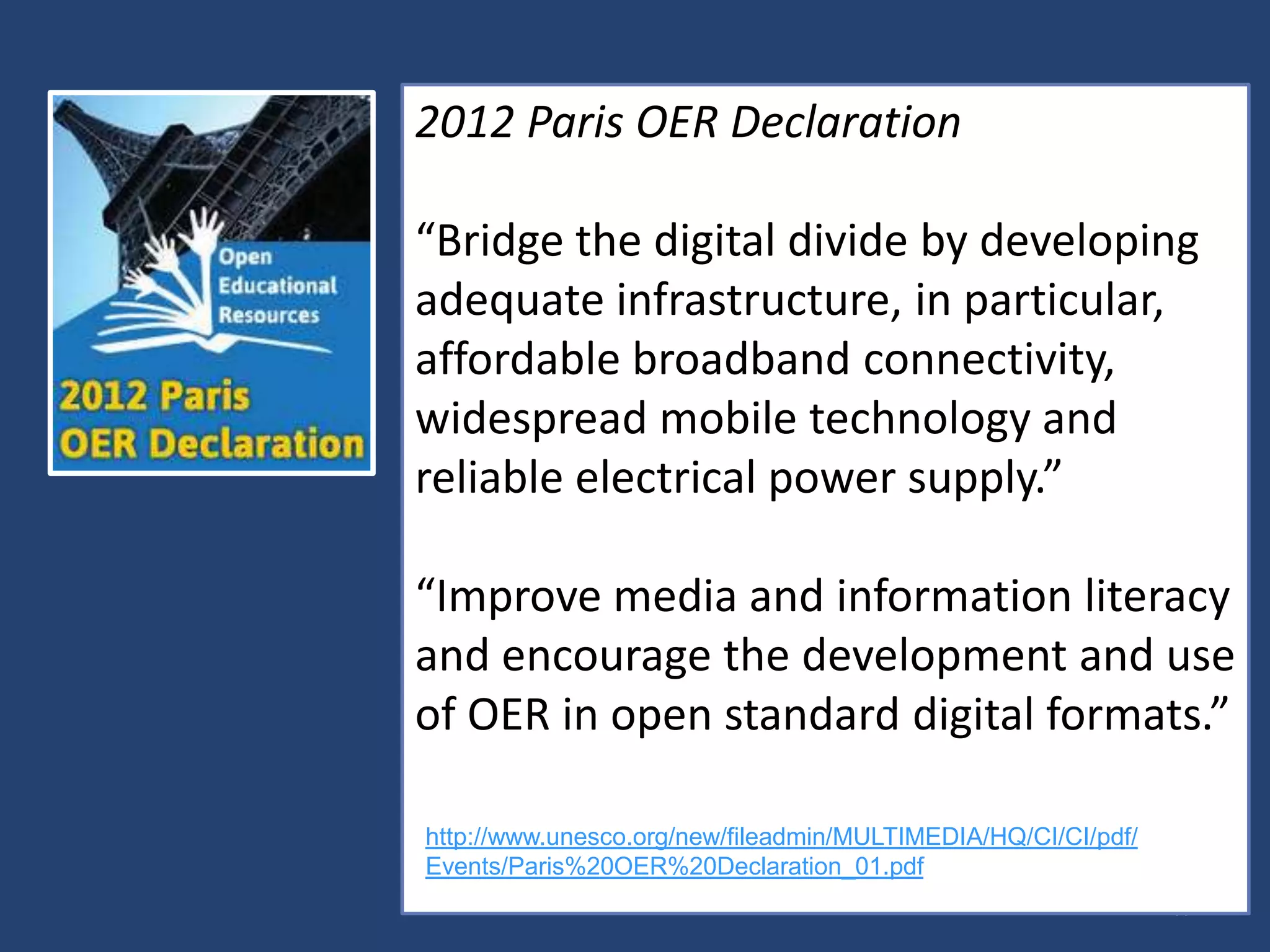 17
2012 Paris OER Declaration
“Bridge the digital divide by developing
adequate infrastructure, in particular,
affordable broadband connectivity,
widespread mobile technology and
reliable electrical power supply.”
“Improve media and information literacy
and encourage the development and use
of OER in open standard digital formats.”
http://www.unesco.org/new/fileadmin/MULTIMEDIA/HQ/CI/CI/pdf/
Events/Paris%20OER%20Declaration_01.pdf
 