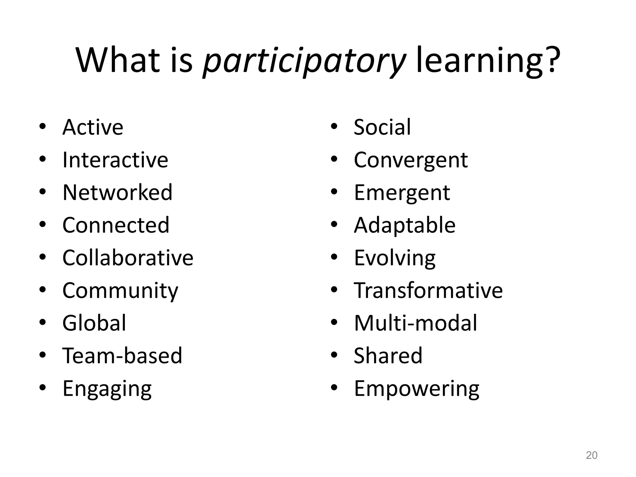 What is participatory learning?
• Active
• Interactive
• Networked
• Connected
• Collaborative
• Community
• Global
• Team-based
• Engaging
• Social
• Convergent
• Emergent
• Adaptable
• Evolving
• Transformative
• Multi-modal
• Shared
• Empowering
20
 