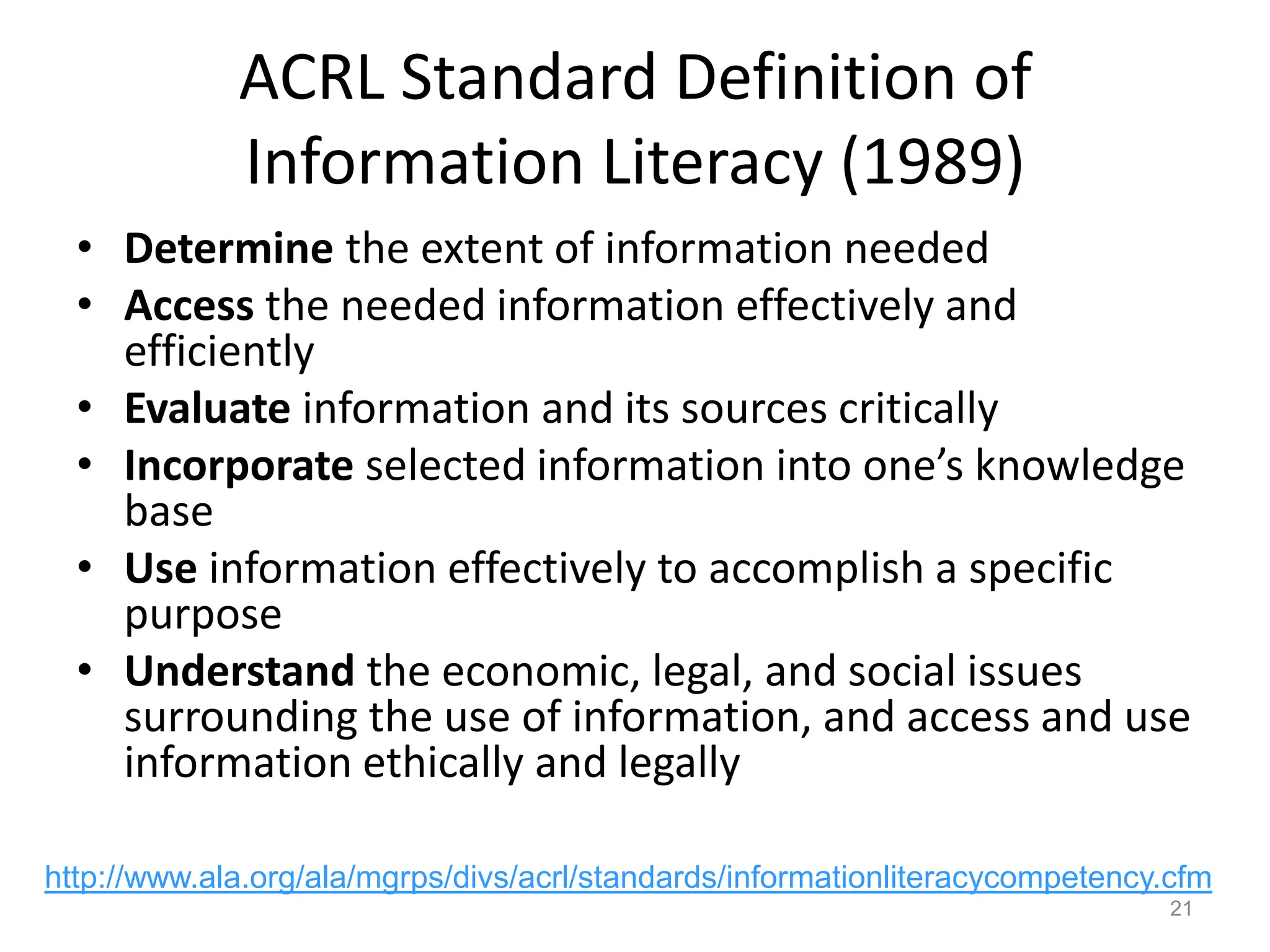 ACRL Standard Definition of
Information Literacy (1989)
• Determine the extent of information needed
• Access the needed information effectively and
efficiently
• Evaluate information and its sources critically
• Incorporate selected information into one’s knowledge
base
• Use information effectively to accomplish a specific
purpose
• Understand the economic, legal, and social issues
surrounding the use of information, and access and use
information ethically and legally
21
http://www.ala.org/ala/mgrps/divs/acrl/standards/informationliteracycompetency.cfm
 