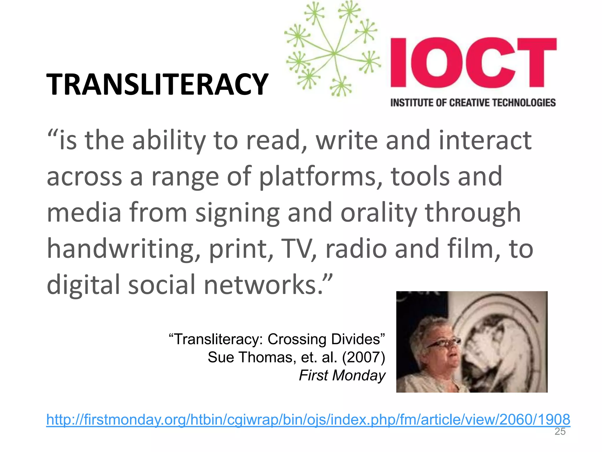 TRANSLITERACY
“is the ability to read, write and interact
across a range of platforms, tools and
media from signing and orality through
handwriting, print, TV, radio and film, to
digital social networks.”
25
“Transliteracy: Crossing Divides”
Sue Thomas, et. al. (2007)
First Monday
http://firstmonday.org/htbin/cgiwrap/bin/ojs/index.php/fm/article/view/2060/1908
 