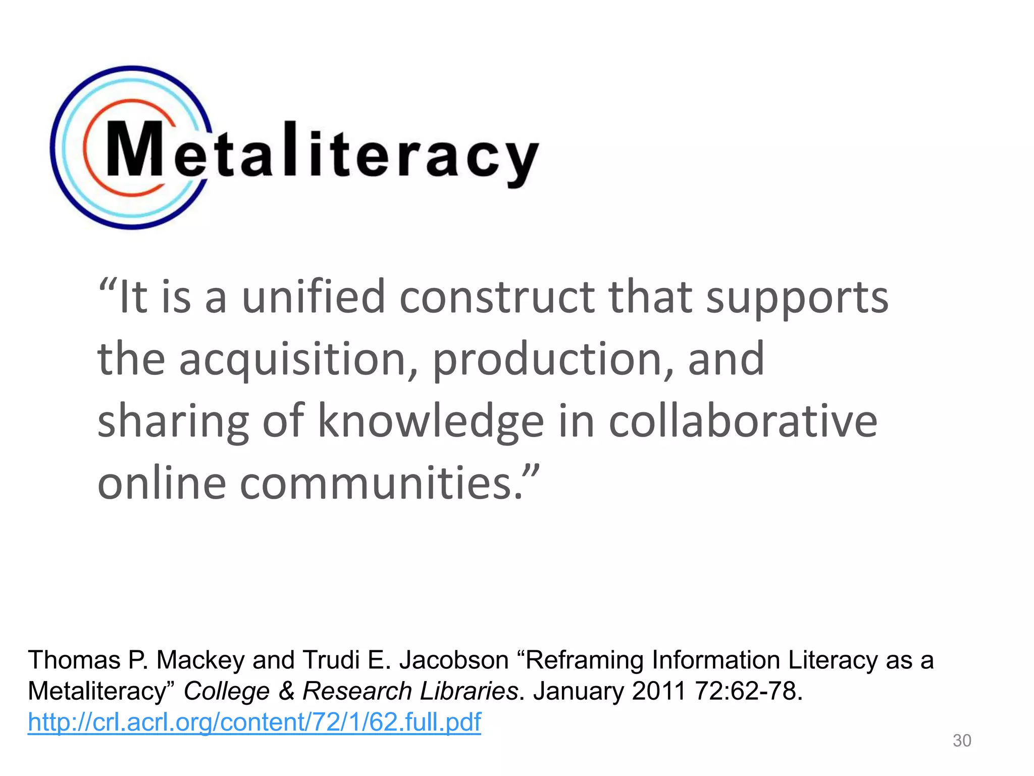 “It is a unified construct that supports
the acquisition, production, and
sharing of knowledge in collaborative
online communities.”
30
Thomas P. Mackey and Trudi E. Jacobson “Reframing Information Literacy as a
Metaliteracy” College & Research Libraries. January 2011 72:62-78.
http://crl.acrl.org/content/72/1/62.full.pdf
 