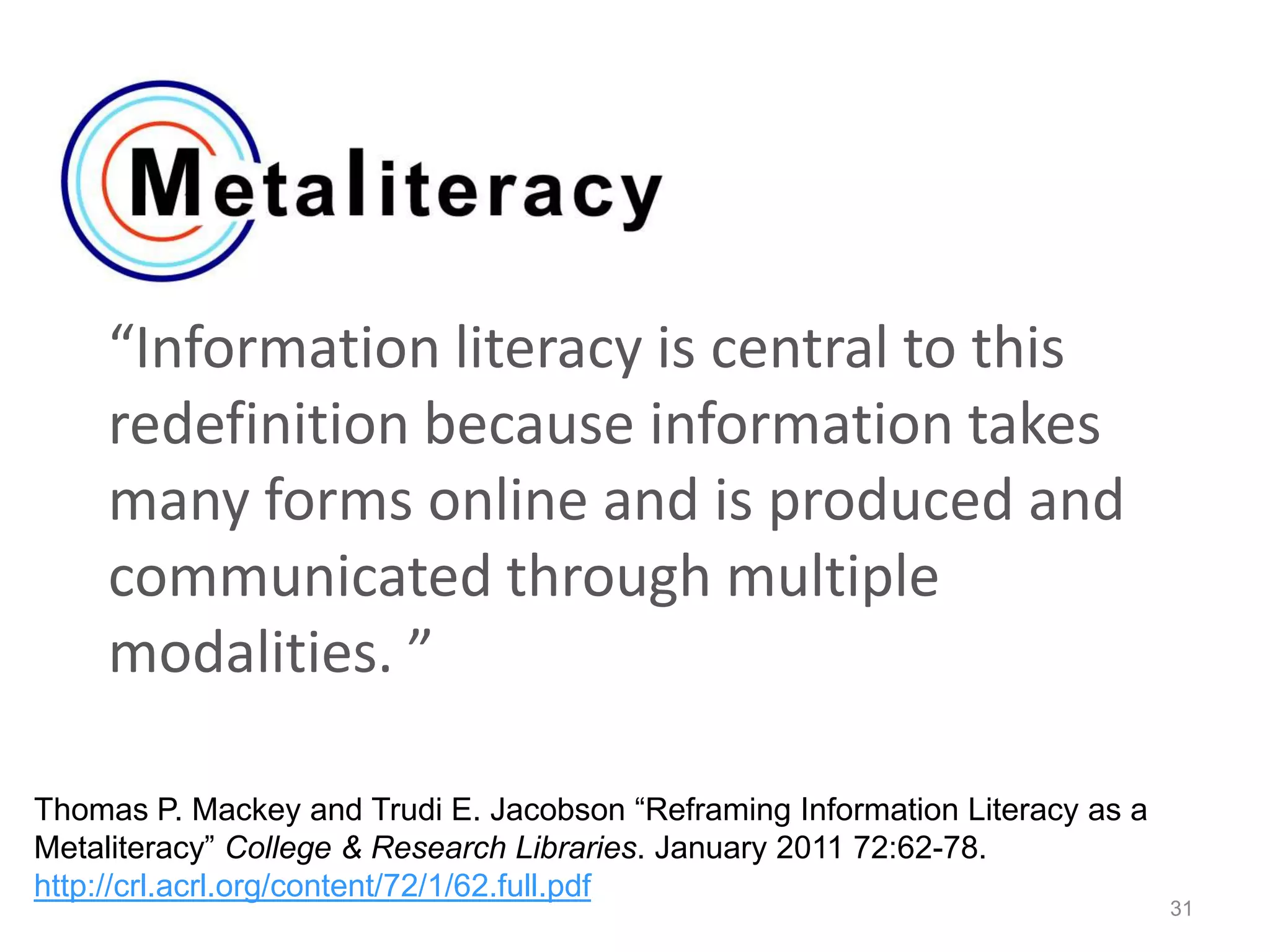“Information literacy is central to this
redefinition because information takes
many forms online and is produced and
communicated through multiple
modalities. ”
31
Thomas P. Mackey and Trudi E. Jacobson “Reframing Information Literacy as a
Metaliteracy” College & Research Libraries. January 2011 72:62-78.
http://crl.acrl.org/content/72/1/62.full.pdf
 