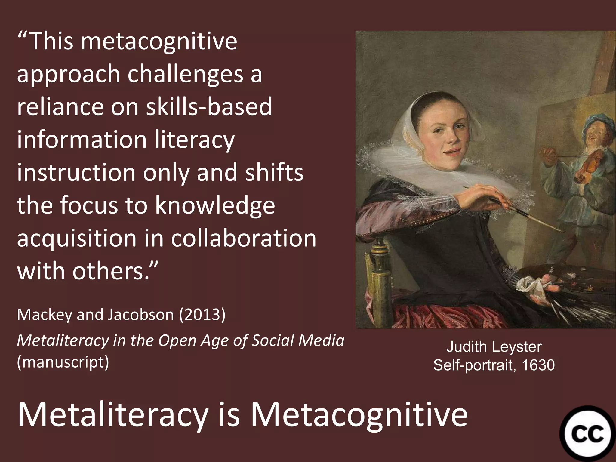 Metaliteracy is Metacognitive
“This metacognitive
approach challenges a
reliance on skills-based
information literacy
instruction only and shifts
the focus to knowledge
acquisition in collaboration
with others.”
Mackey and Jacobson (2013)
Metaliteracy in the Open Age of Social Media
(manuscript)
36
Judith Leyster
Self-portrait, 1630
 