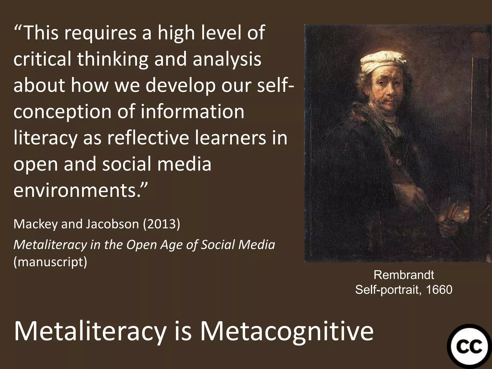 Metaliteracy is Metacognitive
“This requires a high level of
critical thinking and analysis
about how we develop our self-
conception of information
literacy as reflective learners in
open and social media
environments.”
Mackey and Jacobson (2013)
Metaliteracy in the Open Age of Social Media
(manuscript)
37
Rembrandt
Self-portrait, 1660
 
