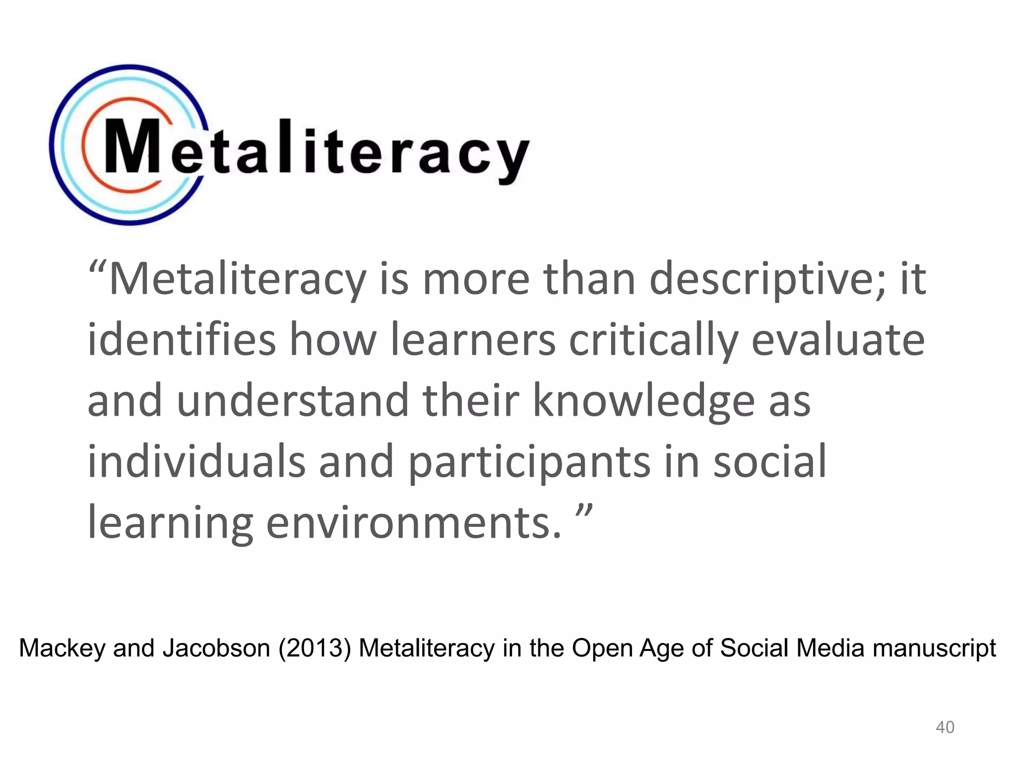 “Metaliteracy is more than descriptive; it
identifies how learners critically evaluate
and understand their knowledge as
individuals and participants in social
learning environments. ”
40
Mackey and Jacobson (2013) Metaliteracy in the Open Age of Social Media manuscript
 