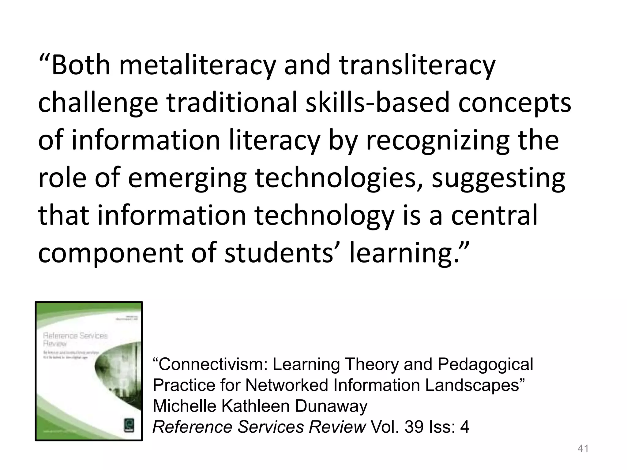 “Both metaliteracy and transliteracy
challenge traditional skills-based concepts
of information literacy by recognizing the
role of emerging technologies, suggesting
that information technology is a central
component of students’ learning.”
41
Reference Services Review Vol. 39 Iss: 4
“Connectivism: Learning Theory and Pedagogical
Practice for Networked Information Landscapes”
Michelle Kathleen Dunaway
 