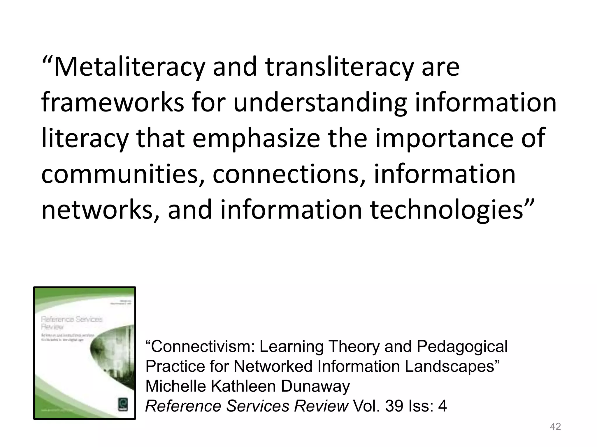 “Metaliteracy and transliteracy are
frameworks for understanding information
literacy that emphasize the importance of
communities, connections, information
networks, and information technologies”
42
Reference Services Review Vol. 39 Iss: 4
“Connectivism: Learning Theory and Pedagogical
Practice for Networked Information Landscapes”
Michelle Kathleen Dunaway
 
