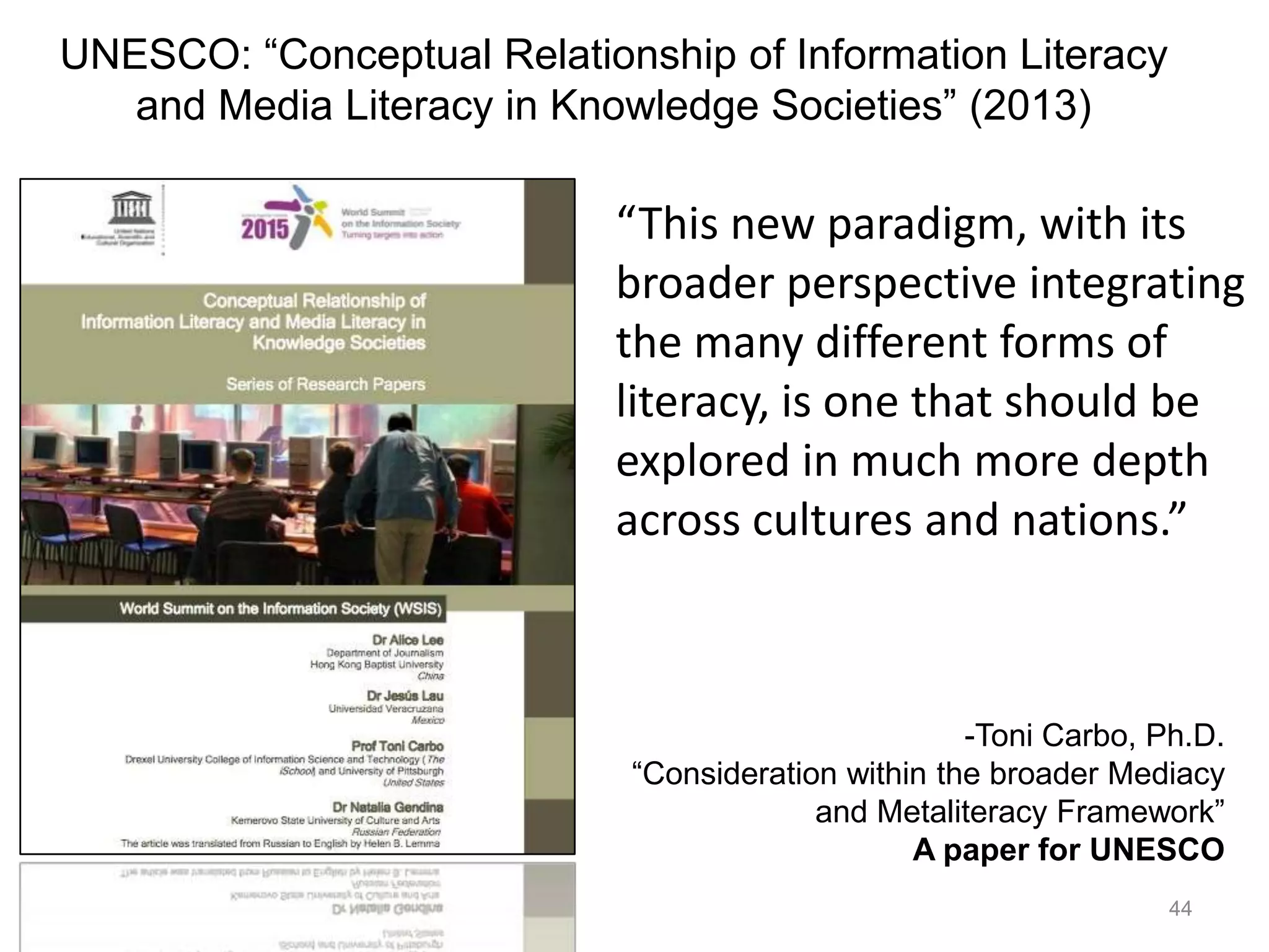 “This new paradigm, with its
broader perspective integrating
the many different forms of
literacy, is one that should be
explored in much more depth
across cultures and nations.”
44
-Toni Carbo, Ph.D.
“Consideration within the broader Mediacy
and Metaliteracy Framework”
A paper for UNESCO
UNESCO: “Conceptual Relationship of Information Literacy
and Media Literacy in Knowledge Societies” (2013)
 