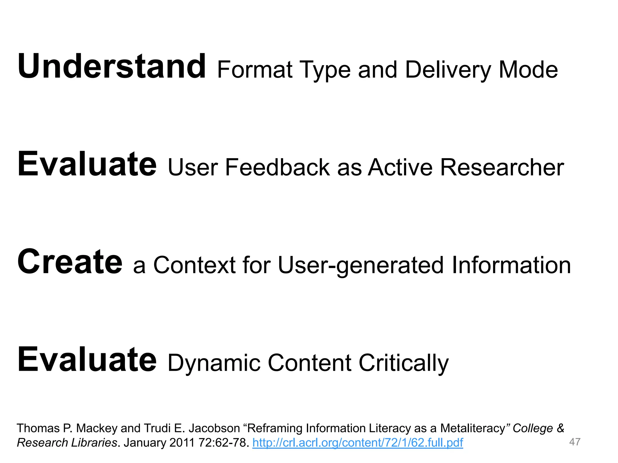 47
Understand Format Type and Delivery Mode
Evaluate User Feedback as Active Researcher
Create a Context for User-generated Information
Evaluate Dynamic Content Critically
Thomas P. Mackey and Trudi E. Jacobson “Reframing Information Literacy as a Metaliteracy” College &
Research Libraries. January 2011 72:62-78. http://crl.acrl.org/content/72/1/62.full.pdf
 