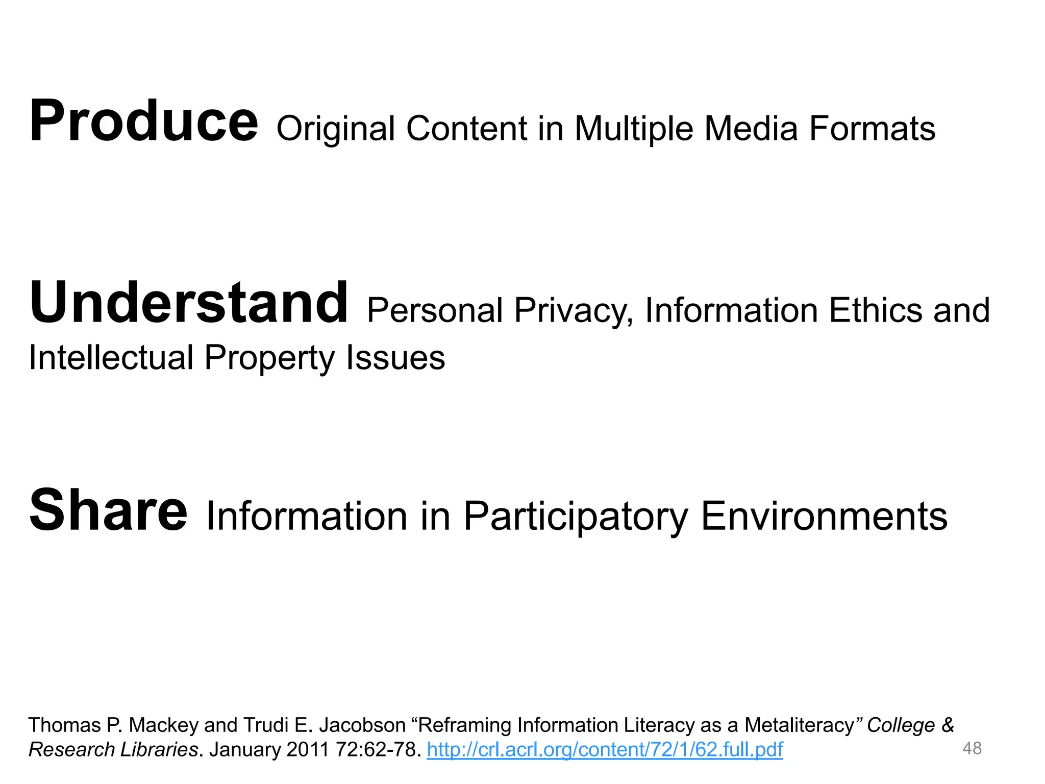 48
Produce Original Content in Multiple Media Formats
Understand Personal Privacy, Information Ethics and
Intellectual Property Issues
Share Information in Participatory Environments
Thomas P. Mackey and Trudi E. Jacobson “Reframing Information Literacy as a Metaliteracy” College &
Research Libraries. January 2011 72:62-78. http://crl.acrl.org/content/72/1/62.full.pdf
 