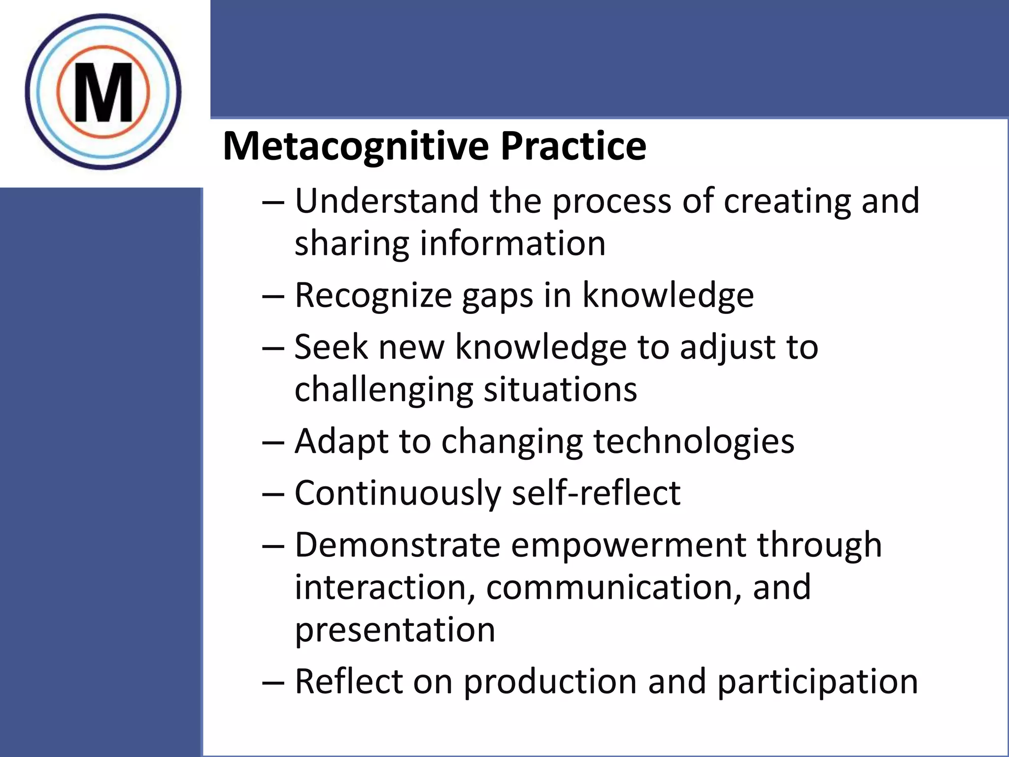 56
Metacognitive Practice
– Understand the process of creating and
sharing information
– Recognize gaps in knowledge
– Seek new knowledge to adjust to
challenging situations
– Adapt to changing technologies
– Continuously self-reflect
– Demonstrate empowerment through
interaction, communication, and
presentation
– Reflect on production and participation
 