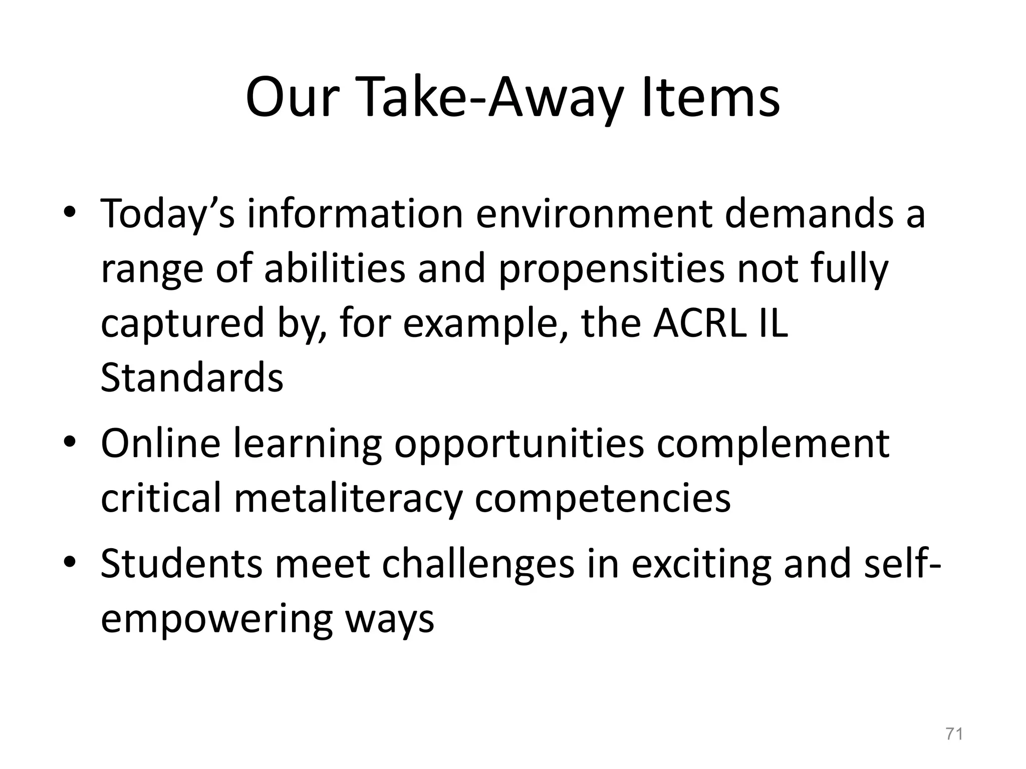 Our Take-Away Items
• Today’s information environment demands a
range of abilities and propensities not fully
captured by, for example, the ACRL IL
Standards
• Online learning opportunities complement
critical metaliteracy competencies
• Students meet challenges in exciting and self-
empowering ways
71
 