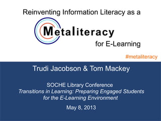 1
Trudi Jacobson & Tom Mackey
#metaliteracy
SOCHE Library Conference 
Transitions in Learning: Preparing Engaged Students
for the E-Learning Environment
May 8, 2013
Reinventing Information Literacy as a
for E-Learning
 