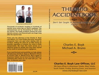 Thousands of accidents resulting in hundreds of
injuries occur every day on Ohio’s roadways. The
consequences can be devastating for those who
are injured. The health problems present the most
obvious concern, but financial pain can linger long
after the injuries heal.
That’s why the attorneys at the Charles E. Boyk
Law Offices, LLC, have written this book. Insurance
companies have one goal when dealing with an
accident: settling the claim for as little money as
possible regardless of whether the victim is fairly
compensated. We hope this book serves as a
reference guide for people who have been injured
as the result of someone else’s negligence.
If you read this book and would like our help, please
call attorneys Charles E. Boyk or Michael A. Bruno
at 419-241-1395 or 800-637-8170. We’re based in
downtown Toledo, but we have five other offices in
northwest Ohio where we can meet with you – for
free – to discuss your case.
Charles E. Boyk
Michael A. Bruno
Charles E. Boyk Law Offices, LLC
We have offices in downtown Toledo, West Toledo,
South Toledo, Findlay, Bowling Green, and Swanton
www.charlesboyk-law.com$12.95
Charles Boyk and Michael Bruno
TheOhioAccidentBook-3rdEDITIONCHARLESE.BOYK&MICHAELa.BRUNO
Don’t Get Caught in Insurance Company Traps
3rd Edition
 