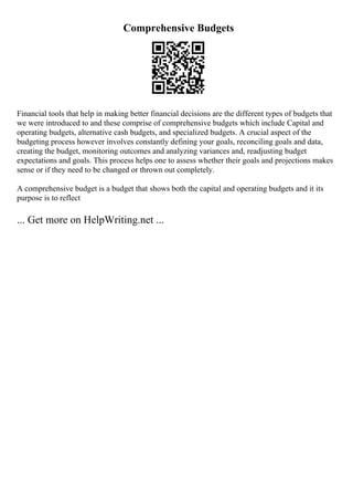 Comprehensive Budgets
Financial tools that help in making better financial decisions are the different types of budgets that
we were introduced to and these comprise of comprehensive budgets which include Capital and
operating budgets, alternative cash budgets, and specialized budgets. A crucial aspect of the
budgeting process however involves constantly defining your goals, reconciling goals and data,
creating the budget, monitoring outcomes and analyzing variances and, readjusting budget
expectations and goals. This process helps one to assess whether their goals and projections makes
sense or if they need to be changed or thrown out completely.
A comprehensive budget is a budget that shows both the capital and operating budgets and it its
purpose is to reflect
... Get more on HelpWriting.net ...
 