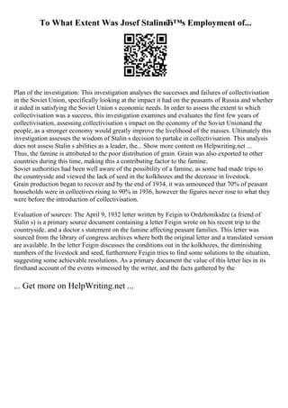 To What Extent Was Josef StalinвЂ™s Employment of...
Plan of the investigation: This investigation analyses the successes and failures of collectivisation
in the Soviet Union, specifically looking at the impact it had on the peasants of Russia and whether
it aided in satisfying the Soviet Union s economic needs. In order to assess the extent to which
collectivisation was a success, this investigation examines and evaluates the first few years of
collectivisation, assessing collectivisation s impact on the economy of the Soviet Unionand the
people, as a stronger economy would greatly improve the livelihood of the masses. Ultimately this
investigation assesses the wisdom of Stalin s decision to partake in collectivisation. This analysis
does not assess Stalin s abilities as a leader, the... Show more content on Helpwriting.net ...
Thus, the famine is attributed to the poor distribution of grain. Grain was also exported to other
countries during this time, making this a contributing factor to the famine.
Soviet authorities had been well aware of the possibility of a famine, as some had made trips to
the countryside and viewed the lack of seed in the kolkhozes and the decrease in livestock.
Grain production began to recover and by the end of 1934, it was announced that 70% of peasant
households were in collectives rising to 90% in 1936, however the figures never rose to what they
were before the introduction of collectivisation.
Evaluation of sources: The April 9, 1932 letter written by Feigin to Ordzhonikidze (a friend of
Stalin s) is a primary source document containing a letter Feigin wrote on his recent trip to the
countryside, and a doctor s statement on the famine affecting peasant families. This letter was
sourced from the library of congress archives where both the original letter and a translated version
are available. In the letter Feigin discusses the conditions out in the kolkhozes, the diminishing
numbers of the livestock and seed, furthermore Feigin tries to find some solutions to the situation,
suggesting some achievable resolutions. As a primary document the value of this letter lies in its
firsthand account of the events witnessed by the writer, and the facts gathered by the
... Get more on HelpWriting.net ...
 