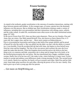 Frozen Sociology
As stated in the textbook, gender socialization is the outcome of countless interactions, starting with
those between parents and children. At the youngest ages, of course, parents have the dominant
influence over this process. But as children age, their socialization continues under a variety of
influences, including their own personalities and their interactions with siblings, peers, schools,
and the wider culture. In adult life, socialization more often occurs in the other institutional arenas
(page 167 168).
In the movie Frozen from 2013, there are three main characters. There are two females, Elsa and
Anna, they are sisters. One Male named Kristoff. Elsa, also known as Snow Queen Elsa, is 21
years old, she is upper class, and her race ... Show more content on Helpwriting.net ...
Elsa is overcoming her insecurities and trying to take hold of her unique abilities and be proud
of herself for who she really is. She was gifted, but she didn t see that, with the ability to control
ice, it was horrible. From the accident that she had with Anna, she begins to close herself away
from her sister and her kingdom. The fear of her own power and to protect the ones she loves
made her make that decision. When her kingdom discovered her power she believes the best
thing to do is to runaway and hide, somewhere she is alone and no longer has to be timid, or be
the terrified princess/queen she was before. She has transformed into a happy, confident young
woman, finally free to be her true self. Like today in day, where bullying is a major issue, Frozen
teaches to accept and embrace your differences sends a strong message for kids. The second lesson
is of, sisterly, family love and how far family will go to protect each other. Both Elsa and her little
sister Anna make great sacrifices for each other, showing the power of love for one s family. Elsa
had to grow up as such a young age after her parents
... Get more on HelpWriting.net ...
 
