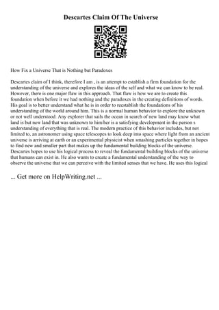 Descartes Claim Of The Universe
How Fix a Universe That is Nothing but Paradoxes
Descartes claim of I think, therefore I am , is an attempt to establish a firm foundation for the
understanding of the universe and explores the ideas of the self and what we can know to be real.
However, there is one major flaw in this approach. That flaw is how we are to create this
foundation when before it we had nothing and the paradoxes in the creating definitions of words.
His goal is to better understand what he is in order to reestablish the foundations of his
understanding of the world around him. This is a normal human behavior to explore the unknown
or not well understood. Any explorer that sails the ocean in search of new land may know what
land is but new land that was unknown to him/her is a satisfying development in the person s
understanding of everything that is real. The modern practice of this behavior includes, but not
limited to, an astronomer using space telescopes to look deep into space where light from an ancient
universe is arriving at earth or an experimental physicist when smashing particles together in hopes
to find new and smaller part that makes up the fundamental building blocks of the universe.
Descartes hopes to use his logical process to reveal the fundamental building blocks of the universe
that humans can exist in. He also wants to create a fundamental understanding of the way to
observe the universe that we can perceive with the limited senses that we have. He uses this logical
... Get more on HelpWriting.net ...
 