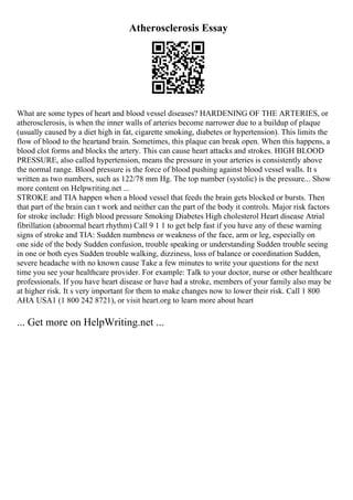 Atherosclerosis Essay
What are some types of heart and blood vessel diseases? HARDENING OF THE ARTERIES, or
atherosclerosis, is when the inner walls of arteries become narrower due to a buildup of plaque
(usually caused by a diet high in fat, cigarette smoking, diabetes or hypertension). This limits the
flow of blood to the heartand brain. Sometimes, this plaque can break open. When this happens, a
blood clot forms and blocks the artery. This can cause heart attacks and strokes. HIGH BLOOD
PRESSURE, also called hypertension, means the pressure in your arteries is consistently above
the normal range. Blood pressure is the force of blood pushing against blood vessel walls. It s
written as two numbers, such as 122/78 mm Hg. The top number (systolic) is the pressure... Show
more content on Helpwriting.net ...
STROKE and TIA happen when a blood vessel that feeds the brain gets blocked or bursts. Then
that part of the brain can t work and neither can the part of the body it controls. Major risk factors
for stroke include: High blood pressure Smoking Diabetes High cholesterol Heart disease Atrial
fibrillation (abnormal heart rhythm) Call 9 1 1 to get help fast if you have any of these warning
signs of stroke and TIA: Sudden numbness or weakness of the face, arm or leg, especially on
one side of the body Sudden confusion, trouble speaking or understanding Sudden trouble seeing
in one or both eyes Sudden trouble walking, dizziness, loss of balance or coordination Sudden,
severe headache with no known cause Take a few minutes to write your questions for the next
time you see your healthcare provider. For example: Talk to your doctor, nurse or other healthcare
professionals. If you have heart disease or have had a stroke, members of your family also may be
at higher risk. It s very important for them to make changes now to lower their risk. Call 1 800
AHA USA1 (1 800 242 8721), or visit heart.org to learn more about heart
... Get more on HelpWriting.net ...
 