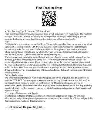 Fleet Tracking Essay
X Fleet Tracking Tips To Increase Efficiency Profit
Fuel, maintenance and repair, and insurance costs are all expenses every fleet incurs. The fleet that
manages these costs the most efficiently has a competitive advantage, and will enjoy greater
earnings. Following are three fleet tracking tips to increase efficiency and profit.
Fuel
Fuel is the largest operating expense for fleets. Taking tight control of this expense can bring about
significant economic benefits. GPS tracking systems offer huge advantages to fleet managers
because they make fuel purchases, and use, transparent. Managers are able to view when and
where fuel purchases or made, and by whom. They can view reports that systematically display
cost per mile, as well ... Show more content on Helpwriting.net ...
The optimized route details the most efficient, and cost effective course, and deviations from that
itinerary, generally reduce the profit of the load. Fleet management software can include the
preferred fuel stops into the route. Using complex algorithms, the program calculates how far off
the route the fuel stop is, while weighing in the cost of the fuel at that station. Refueling stops, that
reflect the least route departure, at the maximum cost savings, are part of the planned route the
driver will follow. This eliminates many of the deadhead miles that result in reaching an off course
refueling station.
Driving Performance
The Environmental Protection Agency (EPA) reports that driver impact on fuel efficiency is, as
much as, 33%. GPS fleet management systems monitor driving behavior that waste fuel, such as
hard acceleration, excessive use of air conditioning, hard breaking, idling, and driving at
inconsistent speeds. These behaviors often improve when drivers become aware that they are being
monitored, however, fleet managers can trigger alerts for driving actions that are both unsafe, and
wasteful of fuel.
Preventative Maintenance and Repair
Maintenance and repair are the second largest operational expenses for fleets. Professionals
advocate that a rigorous regimen of preventative maintenance is essential for efficient and profitable
fleet management. Not only does preventative
... Get more on HelpWriting.net ...
 