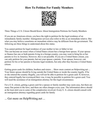 How To Petition For Family Members
Three Things a U.S. Citizen Should Know About Immigration Petitions for Family Members
If you are an American citizen, you have the right to petition for the legal residence of an
immediately family member. Immigration services also refers to this as an immediate relative. But
what you may believe constitutes an immediate relative may be different from the government. The
following are three things to understand about this status.
You cannot petition for legal residence of your mother in law or father in law
This can become an issues when a United States citizen has a foreign born spouse. If your spouse
or finance has one or both parents living in a foreign country, you may want to bring his or her
parents to live in America. However, this is not possible. If you are a United States citizen, you
can only petition for your parents, but not your spouse s parents. Your spouse, however, can
petition for his or her parents to become legal residents, but only after they become a United States
citizen.
Getting green cards for children, brothers and sisters ... Show more content on Helpwriting.net ...
Your future spouse should be living outside the United States or inside the country legally. If he
or she entered the country illegally, you will not be able to petition for a green card. If, however,
they entered legally but overstayed their visa, it may be possible to petition for a green card. You
will need the assistance of an immigration attorney for this legal circumstance.
For a U.S. citizen, getting a green card for a spouse or family member may seem easy, but there are
many fine points to the laws, and there are often changes every year. The information above should
at the least alert you to some of the complexities involved. Every U. S. citizen should consult with
an immigration attorney regarding green cards for family
... Get more on HelpWriting.net ...
 