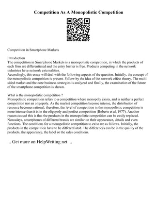 Competition As A Monopolistic Competition
Competition in Smartphone Markets
Introduction
The competition in Smartphone Markets is a monopolistic competition, in which the products of
each firm are differentiated and the entry barrier is free. Products competing in the network
industries have network externalities.
Accordingly, this essay will deal with the following aspects of the question. Initially, the concept of
the monopolistic competition is present. Follow by the idea of the network effect theory. The multi
sided market and the core business strategies is analyzed and finally, the examination of the future
of the smartphone competition is shown.
What is the monopolistic competition ?
Monopolistic competition refers to a competition where monopoly exists, and is neither a perfect
competition nor an oligopoly. As the market competition become intense, the distribution of
resource becomes rational; therefore, the level of competition in the monopolistic competition is
more intense than it is in the oligopoly and perfect competition (Roberts et al, 1977). Another
reason caused this is that the products in the monopolistic competition can be easily replaced.
Nowadays, smartphones of different brands are similar on their appearance, details and even
functions. The conditions for a monopolistic competition to exist are as follows. Initially, the
products in the competition have to be differentiated. The differences can be in the quality of the
products, the appearance, the label or the sales conditions.
... Get more on HelpWriting.net ...
 