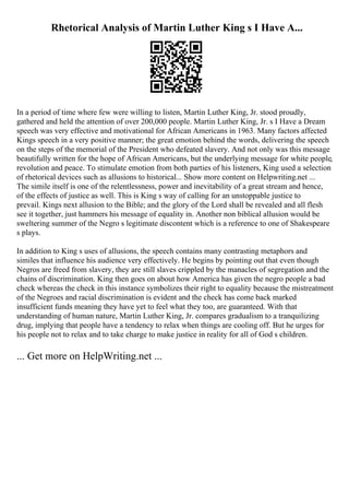 Rhetorical Analysis of Martin Luther King s I Have A...
In a period of time where few were willing to listen, Martin Luther King, Jr. stood proudly,
gathered and held the attention of over 200,000 people. Martin Luther King, Jr. s I Have a Dream
speech was very effective and motivational for African Americans in 1963. Many factors affected
Kings speech in a very positive manner; the great emotion behind the words, delivering the speech
on the steps of the memorial of the President who defeated slavery. And not only was this message
beautifully written for the hope of African Americans, but the underlying message for white people,
revolution and peace. To stimulate emotion from both parties of his listeners, King used a selection
of rhetorical devices such as allusions to historical... Show more content on Helpwriting.net ...
The simile itself is one of the relentlessness, power and inevitability of a great stream and hence,
of the effects of justice as well. This is King s way of calling for an unstoppable justice to
prevail. Kings next allusion to the Bible; and the glory of the Lord shall be revealed and all flesh
see it together, just hammers his message of equality in. Another non biblical allusion would be
sweltering summer of the Negro s legitimate discontent which is a reference to one of Shakespeare
s plays.
In addition to King s uses of allusions, the speech contains many contrasting metaphors and
similes that influence his audience very effectively. He begins by pointing out that even though
Negros are freed from slavery, they are still slaves crippled by the manacles of segregation and the
chains of discrimination. King then goes on about how America has given the negro people a bad
check whereas the check in this instance symbolizes their right to equality because the mistreatment
of the Negroes and racial discrimination is evident and the check has come back marked
insufficient funds meaning they have yet to feel what they too, are guaranteed. With that
understanding of human nature, Martin Luther King, Jr. compares gradualism to a tranquilizing
drug, implying that people have a tendency to relax when things are cooling off. But he urges for
his people not to relax and to take charge to make justice in reality for all of God s children.
... Get more on HelpWriting.net ...
 