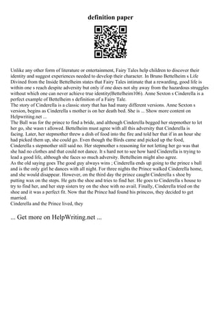 definition paper
Unlike any other form of literature or entertainment, Fairy Tales help children to discover their
identity and suggest experiences needed to develop their character. In Bruno Bettelheim s Life
Divined from the Inside Bettelheim states that Fairy Tales intimate that a rewarding, good life is
within one s reach despite adversity but only if one does not shy away from the hazardous struggles
without which one can never achieve true identity(Bettelheim106). Anne Sexton s Cinderella is a
perfect example of Bettelheim s definition of a Fairy Tale.
The story of Cinderella is a classic story that has had many different versions. Anne Sexton s
version, begins as Cinderella s mother is on her death bed. She is ... Show more content on
Helpwriting.net ...
The Ball was for the prince to find a bride, and although Cinderella begged her stepmother to let
her go, she wasn t allowed. Bettelheim must agree with all this adversity that Cinderella is
facing. Later, her stepmother threw a dish of food into the fire and told her that if in an hour she
had picked them up, she could go. Even though the Birds came and picked up the food,
Cinderella s stepmother still said no. Her stepmother s reasoning for not letting her go was that
she had no clothes and that could not dance. It s hard not to see how hard Cinderella is trying to
lead a good life, although she faces so much adversity. Bettelheim might also agree.
As the old saying goes The good guy always wins ; Cinderella ends up going to the prince s ball
and is the only girl he dances with all night. For three nights the Prince walked Cinderella home,
and she would disappear. However, on the third day the prince caught Cinderella s shoe by
putting wax on the steps. He gets the shoe and tries to find her. He goes to Cinderella s house to
try to find her, and her step sisters try on the shoe with no avail. Finally, Cinderella tried on the
shoe and it was a perfect fit. Now that the Prince had found his princess, they decided to get
married.
Cinderella and the Prince lived, they
... Get more on HelpWriting.net ...
 