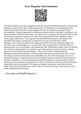 Teen Magazine Advertisements
The whole world has seen ads in magazines where the attractive blond haired person is showing off
a bathing suit and a beefy man is looking right at her. Ads like these are misleading due to the
impact they put in teen minds. Young teenagers and boys are influenced everyday by these
advertisements. Young womanwants to be slimmer and look attractive, the truth is modeling in teen
magazine ads have harmful body images. The figures seen in magazine advertisements drive young
woman and young boys to put their own body at risk and go beyond what is healthy to attain a
certain image of perfection. Teen magazines should forbid advertisements with models with
unhealthy body images, causing teens to doubt their own self worth (Peterson, 1994).
Teenagers want to have the perfect body, Magazines are full of the idea of perfect models who
have what one would distinguish us, a perfect body. When young girls see what they believe is
perfection, they go to risky lengths to accomplish that look. With healthy models, teens can lift their
self esteem by working hard to accomplish a goal without going to extreme measures. Extreme
measures can be harmful to physical health. ... Show more content on Helpwriting.net ...
Magazine advertisements that show well built models with massive biceps and six packs. Young
boys begin to imitate the false photos in an unhealthy way. One of the main drugs, boys use to
increase their figure is anabolic steroids, that are synthetic hormone or hormones that can increase
the body s capability to create muscle and avoid muscle breakdown. Corticosteroids are distinct
because they are consumed as prescriptions by a doctor. Young men who take steroids are trying to
expand their muscle development. The dangers of anabolic steroids are very risky to physical
health. The results include breakouts, tumor in the liver and mood swings. These risks can cause
deadly health problems (Peterson,
... Get more on HelpWriting.net ...
 