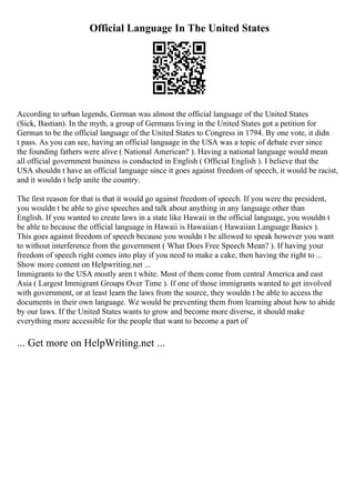 Official Language In The United States
According to urban legends, German was almost the official language of the United States
(Sick, Bastian). In the myth, a group of Germans living in the United States got a petition for
German to be the official language of the United States to Congress in 1794. By one vote, it didn
t pass. As you can see, having an official language in the USA was a topic of debate ever since
the founding fathers were alive ( National American? ). Having a national language would mean
all official government business is conducted in English ( Official English ). I believe that the
USA shouldn t have an official language since it goes against freedom of speech, it would be racist,
and it wouldn t help unite the country.
The first reason for that is that it would go against freedom of speech. If you were the president,
you wouldn t be able to give speeches and talk about anything in any language other than
English. If you wanted to create laws in a state like Hawaii in the official language, you wouldn t
be able to because the official language in Hawaii is Hawaiian ( Hawaiian Language Basics ).
This goes against freedom of speech because you wouldn t be allowed to speak however you want
to without interference from the government ( What Does Free Speech Mean? ). If having your
freedom of speech right comes into play if you need to make a cake, then having the right to ...
Show more content on Helpwriting.net ...
Immigrants to the USA mostly aren t white. Most of them come from central America and east
Asia ( Largest Immigrant Groups Over Time ). If one of those immigrants wanted to get involved
with government, or at least learn the laws from the source, they wouldn t be able to access the
documents in their own language. We would be preventing them from learning about how to abide
by our laws. If the United States wants to grow and become more diverse, it should make
everything more accessible for the people that want to become a part of
... Get more on HelpWriting.net ...
 