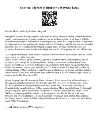 Spiritual Murder in Buchner s Woyzeck Essay
Spiritual Murder in Georg Buchner s Woyzeck
Throughout dramatic history, tragedies have depicted a hero s humanity being stripped from him.
Usually, as in Shakespeare s classic paradigms, we see the hero, whether King Lear or Othello,
reduced from his original noble stature to nothingness and death. Yet GeorgBuchner s fragmentary
play Woyzeck shows us a protagonist already stripped of humanity, transformed into and treated as
an animal. Indeed, Woyzeck, far from being a simple tale of a village murder, shows us the
systematic debasement, even intellectual and spiritual murder, of the protagonist and all his class.
Like August Strindberg s Ghost Sonata, Woyzeck identifies most of its characters only by... Show
more content on Helpwriting.net ...
Others, in turn, speak of her as an animal, especially the Drum Major. At first sight of her, he
says she is good enough for the propagation of cavalry regiments and the breeding of drum
majors! (scene III), as if she were nothing but an animal to be bred. Later, he repeats Hell, let s
breed a race of drum majors, hey? and calls her You wildcat! (scene VI). Woyzeck, crushed by
visible evidence of Marie s infidelity, cries Why doesn t God blow out the sun so that everything
can roll around in lust, man and woman, man and beast. They ll do it in broad daylight, they ll do
it on our hands, like flies. (scene XI).
Animal imagery especially surrounds Woyzeck himself, in his interactions with the characters
who oppress and dehumanize him. The Captain sighs that I feel sorry for horses when I think
that the poor beasts have to go everywhere on foot. (scene IX). Yet he cares even less for
Woyzeck, for he ridicules the poor soldier mercilessly about Marie s unfaithfulness. As Woyzeck
hurries away, the Captain says that tall rascal takes off like the shadow before a spider (scene
IX) Woyzeck is comparable to an insect, in the captain s view. But the Doctor is the most
persistent and obvious character is his disparagement of Woyzeck as an animal. He complains
that Woyzeck pissed on the wall like a dog and exclaims that if it were a Proteus that were dying !
(scene VIII). Woyzeck has
... Get more on HelpWriting.net ...
 