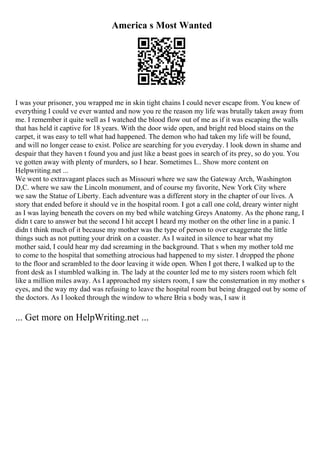 America s Most Wanted
I was your prisoner, you wrapped me in skin tight chains I could never escape from. You knew of
everything I could ve ever wanted and now you re the reason my life was brutally taken away from
me. I remember it quite well as I watched the blood flow out of me as if it was escaping the walls
that has held it captive for 18 years. With the door wide open, and bright red blood stains on the
carpet, it was easy to tell what had happened. The demon who had taken my life will be found,
and will no longer cease to exist. Police are searching for you everyday. I look down in shame and
despair that they haven t found you and just like a beast goes in search of its prey, so do you. You
ve gotten away with plenty of murders, so I hear. Sometimes I... Show more content on
Helpwriting.net ...
We went to extravagant places such as Missouri where we saw the Gateway Arch, Washington
D,C. where we saw the Lincoln monument, and of course my favorite, New York City where
we saw the Statue of Liberty. Each adventure was a different story in the chapter of our lives. A
story that ended before it should ve in the hospital room. I got a call one cold, dreary winter night
as I was laying beneath the covers on my bed while watching Greys Anatomy. As the phone rang, I
didn t care to answer but the second I hit accept I heard my mother on the other line in a panic. I
didn t think much of it because my mother was the type of person to over exaggerate the little
things such as not putting your drink on a coaster. As I waited in silence to hear what my
mother said, I could hear my dad screaming in the background. That s when my mother told me
to come to the hospital that something atrocious had happened to my sister. I dropped the phone
to the floor and scrambled to the door leaving it wide open. When I got there, I walked up to the
front desk as I stumbled walking in. The lady at the counter led me to my sisters room which felt
like a million miles away. As I approached my sisters room, I saw the consternation in my mother s
eyes, and the way my dad was refusing to leave the hospital room but being dragged out by some of
the doctors. As I looked through the window to where Bria s body was, I saw it
... Get more on HelpWriting.net ...
 