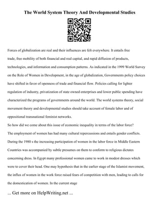 The World System Theory And Developmental Studies
Forces of globalization are real and their influences are felt everywhere. It entails free
trade, free mobility of both financial and real capital, and rapid diffusion of products,
technologies, and information and consumption patterns. As indicated in the 1999 World Survey
on the Role of Women in Development, in the age of globalization, Governments policy choices
have shifted in favor of openness of trade and financial flow. Policies calling for lighter
regulation of industry, privatization of state owned enterprises and lower public spending have
characterized the programs of governments around the world. The world systems theory, social
movement theory and developmental studies should take account of female labor and of
oppositional transnational feminist networks.
So how did we come about this issue of economic inequality in terms of the labor force?
The employment of women has had many cultural repercussions and entails gender conflicts.
During the 1980 s the increasing participation of women in the labor force in Middle Eastern
Countries was accompanied by subtle presumes on them to conform to religious dictates
concerning dress. In Egypt many professional women came to work in modest dresses which
were to cover their head. One may hypothesis that in the earlier stage of the Islamist movement,
the influx of women in the work force raised fears of competition with men, leading to calls for
the domestication of women. In the current stage
... Get more on HelpWriting.net ...
 