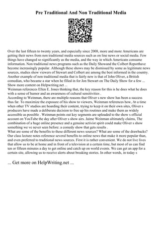 Pre Traditional And Non Traditional Media
Over the last fifteen to twenty years, and especially since 2008, more and more Americans are
getting their news from non traditional media sources such as on line news or social media. Few
things have changed so significantly as the media, and the way in which Americans consume
information. Non traditional news programs such as the Daily Showand the Colbert Reporthave
become increasingly popular. Although these shows may be dismissed by some as legitimate news
sources, studies show viewers of Stewart and Colbert are among the best informed in the country.
Another example of non traditional media that is fairly new is that of John Oliver, a British
comedian, who became a star when he filled in for Jon Stewart on The Daily Show for a few ...
Show more content on Helpwriting.net ...
Weinman references Ellen E. Jones thinking that, the key reason for this is he does what he does
with a sense of humor and an awareness of cultural sensitivities .
According to Weinman, there are multiple reasons that Oliver s new show has been a success
thus far. To maximize the exposure of his show to viewers, Weinman references how, At a time
when other TV studios are hoarding their content, trying to keep it on their own sites, Oliver s
producers have made a deliberate decision to free up his routines and make them as widely
accessible as possible . Weinman points out key segments are uploaded to the show s official
account on YouTube the day after Oliver s show airs. Jaime Weinman ultimately claims, The
combination of a huge online presence and a genuine activist spirit could make Oliver s show
something we ve never seen before: a comedy show that gets results .
What are some of the benefits to these different news sources? What are some of the drawbacks?
Our class lecture notes reference several benefits to online news that make it more popular than,
and even preferred to traditional news sources. First it is rather convenient. We do not live lives
that allow us to be at home and in front of a television at a certain time, but most of us can find
ten or fifteen minutes a day to get online and catch up on world events. We can get an app for a
certain site, allowing us to receive alerts about breaking stories. In other words, in today s
... Get more on HelpWriting.net ...
 