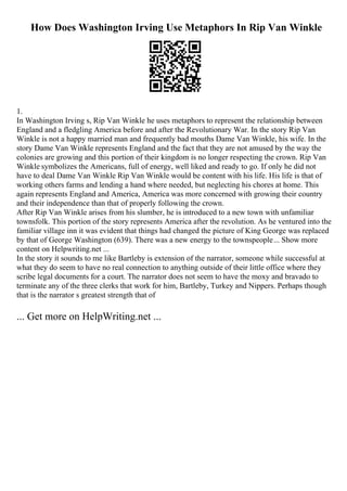How Does Washington Irving Use Metaphors In Rip Van Winkle
1.
In Washington Irving s, Rip Van Winkle he uses metaphors to represent the relationship between
England and a fledgling America before and after the Revolutionary War. In the story Rip Van
Winkle is not a happy married man and frequently bad mouths Dame Van Winkle, his wife. In the
story Dame Van Winkle represents England and the fact that they are not amused by the way the
colonies are growing and this portion of their kingdom is no longer respecting the crown. Rip Van
Winkle symbolizes the Americans, full of energy, well liked and ready to go. If only he did not
have to deal Dame Van Winkle Rip Van Winkle would be content with his life. His life is that of
working others farms and lending a hand where needed, but neglecting his chores at home. This
again represents England and America, America was more concerned with growing their country
and their independence than that of properly following the crown.
After Rip Van Winkle arises from his slumber, he is introduced to a new town with unfamiliar
townsfolk. This portion of the story represents America after the revolution. As he ventured into the
familiar village inn it was evident that things had changed the picture of King George was replaced
by that of George Washington (639). There was a new energy to the townspeople... Show more
content on Helpwriting.net ...
In the story it sounds to me like Bartleby is extension of the narrator, someone while successful at
what they do seem to have no real connection to anything outside of their little office where they
scribe legal documents for a court. The narrator does not seem to have the moxy and bravado to
terminate any of the three clerks that work for him, Bartleby, Turkey and Nippers. Perhaps though
that is the narrator s greatest strength that of
... Get more on HelpWriting.net ...
 